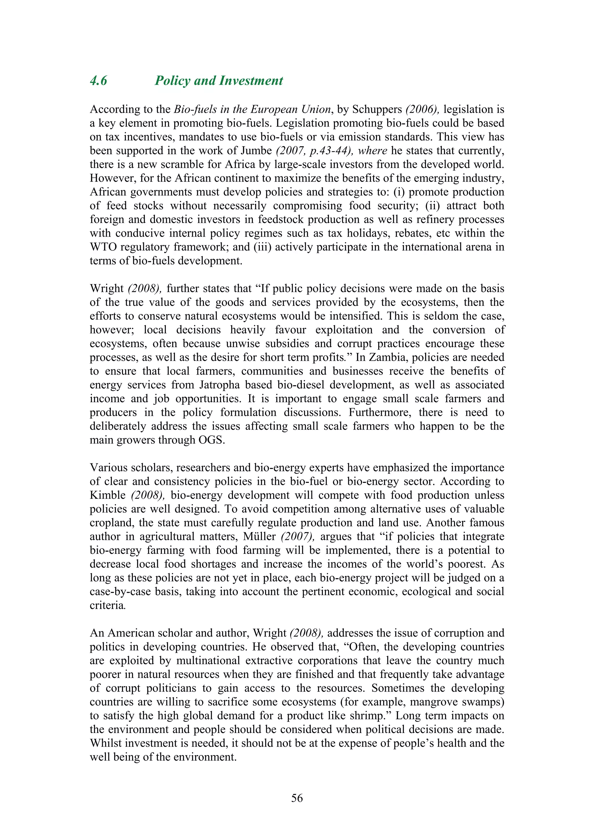 4.6          Policy and Investment

According to the Bio-fuels in the European Union, by Schuppers (2006), legislation is
a key element in promoting bio-fuels. Legislation promoting bio-fuels could be based
on tax incentives, mandates to use bio-fuels or via emission standards. This view has
been supported in the work of Jumbe (2007, p.43-44), where he states that currently,
there is a new scramble for Africa by large-scale investors from the developed world.
However, for the African continent to maximize the benefits of the emerging industry,
African governments must develop policies and strategies to: (i) promote production
of feed stocks without necessarily compromising food security; (ii) attract both
foreign and domestic investors in feedstock production as well as refinery processes
with conducive internal policy regimes such as tax holidays, rebates, etc within the
WTO regulatory framework; and (iii) actively participate in the international arena in
terms of bio-fuels development.

Wright (2008), further states that “If public policy decisions were made on the basis
of the true value of the goods and services provided by the ecosystems, then the
efforts to conserve natural ecosystems would be intensified. This is seldom the case,
however; local decisions heavily favour exploitation and the conversion of
ecosystems, often because unwise subsidies and corrupt practices encourage these
processes, as well as the desire for short term profits.” In Zambia, policies are needed
to ensure that local farmers, communities and businesses receive the benefits of
energy services from Jatropha based bio-diesel development, as well as associated
income and job opportunities. It is important to engage small scale farmers and
producers in the policy formulation discussions. Furthermore, there is need to
deliberately address the issues affecting small scale farmers who happen to be the
main growers through OGS.

Various scholars, researchers and bio-energy experts have emphasized the importance
of clear and consistency policies in the bio-fuel or bio-energy sector. According to
Kimble (2008), bio-energy development will compete with food production unless
policies are well designed. To avoid competition among alternative uses of valuable
cropland, the state must carefully regulate production and land use. Another famous
author in agricultural matters, Müller (2007), argues that “if policies that integrate
bio-energy farming with food farming will be implemented, there is a potential to
decrease local food shortages and increase the incomes of the world’s poorest. As
long as these policies are not yet in place, each bio-energy project will be judged on a
case-by-case basis, taking into account the pertinent economic, ecological and social
criteria.

An American scholar and author, Wright (2008), addresses the issue of corruption and
politics in developing countries. He observed that, “Often, the developing countries
are exploited by multinational extractive corporations that leave the country much
poorer in natural resources when they are finished and that frequently take advantage
of corrupt politicians to gain access to the resources. Sometimes the developing
countries are willing to sacrifice some ecosystems (for example, mangrove swamps)
to satisfy the high global demand for a product like shrimp.” Long term impacts on
the environment and people should be considered when political decisions are made.
Whilst investment is needed, it should not be at the expense of people’s health and the
well being of the environment.


                                          56
 