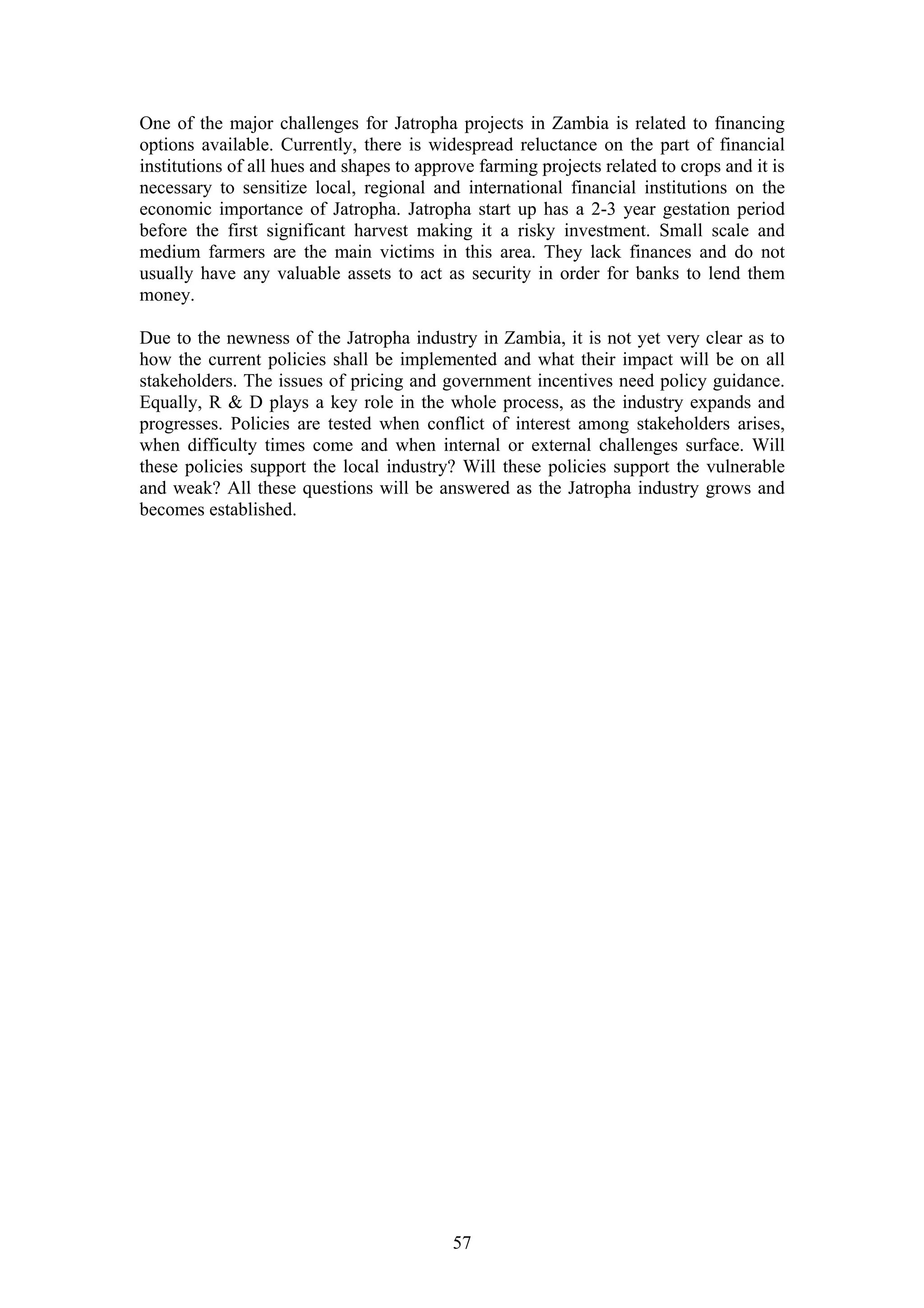 One of the major challenges for Jatropha projects in Zambia is related to financing
options available. Currently, there is widespread reluctance on the part of financial
institutions of all hues and shapes to approve farming projects related to crops and it is
necessary to sensitize local, regional and international financial institutions on the
economic importance of Jatropha. Jatropha start up has a 2-3 year gestation period
before the first significant harvest making it a risky investment. Small scale and
medium farmers are the main victims in this area. They lack finances and do not
usually have any valuable assets to act as security in order for banks to lend them
money.

Due to the newness of the Jatropha industry in Zambia, it is not yet very clear as to
how the current policies shall be implemented and what their impact will be on all
stakeholders. The issues of pricing and government incentives need policy guidance.
Equally, R & D plays a key role in the whole process, as the industry expands and
progresses. Policies are tested when conflict of interest among stakeholders arises,
when difficulty times come and when internal or external challenges surface. Will
these policies support the local industry? Will these policies support the vulnerable
and weak? All these questions will be answered as the Jatropha industry grows and
becomes established.




                                           57
 