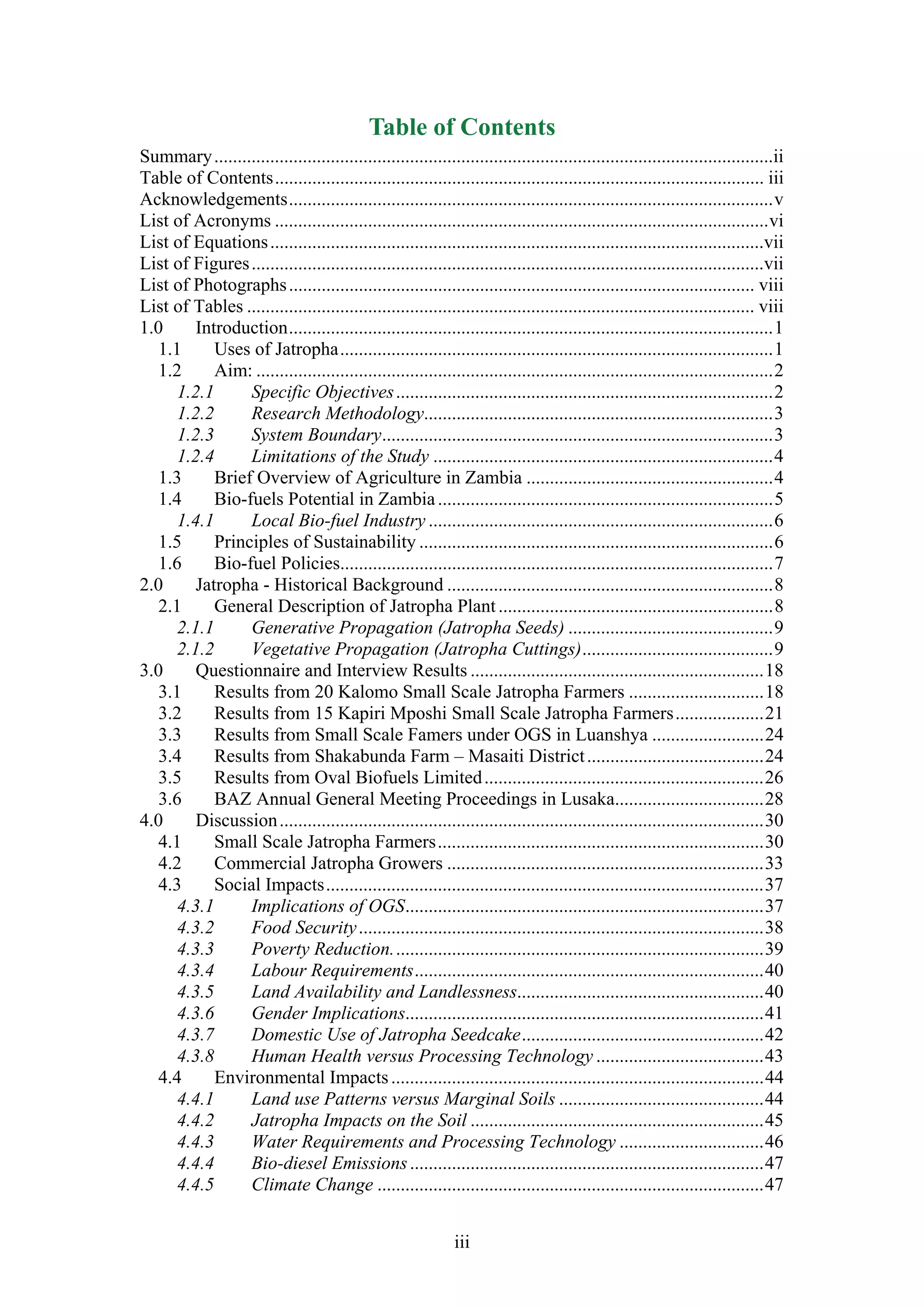 Table of Contents
Summary ........................................................................................................................ii
Table of Contents ......................................................................................................... iii
Acknowledgements ........................................................................................................ v
List of Acronyms .......................................................................................................... vi
List of Equations ..........................................................................................................vii
List of Figures ..............................................................................................................vii
List of Photographs .................................................................................................... viii
List of Tables ............................................................................................................. viii
1.0      Introduction ........................................................................................................ 1
   1.1      Uses of Jatropha ............................................................................................. 1
   1.2      Aim: ............................................................................................................... 2
      1.2.1      Specific Objectives ................................................................................. 2
      1.2.2      Research Methodology........................................................................... 3
      1.2.3      System Boundary.................................................................................... 3
      1.2.4      Limitations of the Study ......................................................................... 4
   1.3      Brief Overview of Agriculture in Zambia ..................................................... 4
   1.4      Bio-fuels Potential in Zambia ........................................................................ 5
      1.4.1      Local Bio-fuel Industry .......................................................................... 6
   1.5      Principles of Sustainability ............................................................................ 6
   1.6      Bio-fuel Policies............................................................................................. 7
2.0     Jatropha - Historical Background ...................................................................... 8
   2.1      General Description of Jatropha Plant ........................................................... 8
      2.1.1      Generative Propagation (Jatropha Seeds) ............................................ 9
      2.1.2      Vegetative Propagation (Jatropha Cuttings) ......................................... 9
3.0      Questionnaire and Interview Results ............................................................... 18
   3.1      Results from 20 Kalomo Small Scale Jatropha Farmers ............................. 18
   3.2      Results from 15 Kapiri Mposhi Small Scale Jatropha Farmers ................... 21
   3.3      Results from Small Scale Famers under OGS in Luanshya ........................ 24
   3.4      Results from Shakabunda Farm – Masaiti District ...................................... 24
   3.5      Results from Oval Biofuels Limited ............................................................ 26
   3.6      BAZ Annual General Meeting Proceedings in Lusaka................................ 28
4.0      Discussion ........................................................................................................ 30
   4.1      Small Scale Jatropha Farmers ...................................................................... 30
   4.2      Commercial Jatropha Growers .................................................................... 33
   4.3      Social Impacts .............................................................................................. 37
      4.3.1      Implications of OGS ............................................................................. 37
      4.3.2      Food Security ....................................................................................... 38
      4.3.3      Poverty Reduction. ............................................................................... 39
      4.3.4      Labour Requirements ........................................................................... 40
      4.3.5      Land Availability and Landlessness..................................................... 40
      4.3.6      Gender Implications............................................................................. 41
      4.3.7      Domestic Use of Jatropha Seedcake .................................................... 42
      4.3.8      Human Health versus Processing Technology .................................... 43
   4.4      Environmental Impacts ................................................................................ 44
      4.4.1      Land use Patterns versus Marginal Soils ............................................ 44
      4.4.2      Jatropha Impacts on the Soil ............................................................... 45
      4.4.3      Water Requirements and Processing Technology ............................... 46
      4.4.4      Bio-diesel Emissions ............................................................................ 47
      4.4.5      Climate Change ................................................................................... 47


                                                               iii
 