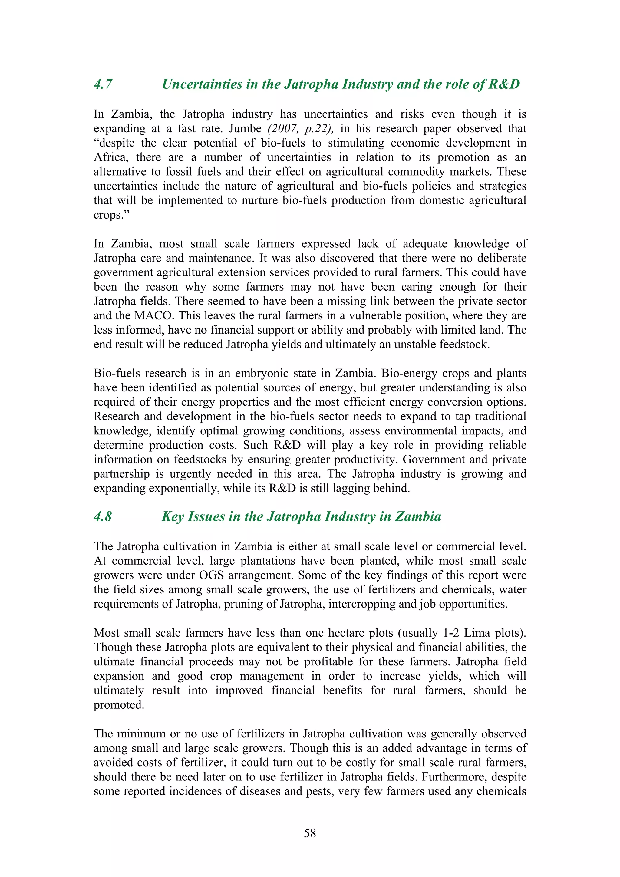 4.7           Uncertainties in the Jatropha Industry and the role of R&D

In Zambia, the Jatropha industry has uncertainties and risks even though it is
expanding at a fast rate. Jumbe (2007, p.22), in his research paper observed that
“despite the clear potential of bio-fuels to stimulating economic development in
Africa, there are a number of uncertainties in relation to its promotion as an
alternative to fossil fuels and their effect on agricultural commodity markets. These
uncertainties include the nature of agricultural and bio-fuels policies and strategies
that will be implemented to nurture bio-fuels production from domestic agricultural
crops.”

In Zambia, most small scale farmers expressed lack of adequate knowledge of
Jatropha care and maintenance. It was also discovered that there were no deliberate
government agricultural extension services provided to rural farmers. This could have
been the reason why some farmers may not have been caring enough for their
Jatropha fields. There seemed to have been a missing link between the private sector
and the MACO. This leaves the rural farmers in a vulnerable position, where they are
less informed, have no financial support or ability and probably with limited land. The
end result will be reduced Jatropha yields and ultimately an unstable feedstock.

Bio-fuels research is in an embryonic state in Zambia. Bio-energy crops and plants
have been identified as potential sources of energy, but greater understanding is also
required of their energy properties and the most efficient energy conversion options.
Research and development in the bio-fuels sector needs to expand to tap traditional
knowledge, identify optimal growing conditions, assess environmental impacts, and
determine production costs. Such R&D will play a key role in providing reliable
information on feedstocks by ensuring greater productivity. Government and private
partnership is urgently needed in this area. The Jatropha industry is growing and
expanding exponentially, while its R&D is still lagging behind.

4.8           Key Issues in the Jatropha Industry in Zambia

The Jatropha cultivation in Zambia is either at small scale level or commercial level.
At commercial level, large plantations have been planted, while most small scale
growers were under OGS arrangement. Some of the key findings of this report were
the field sizes among small scale growers, the use of fertilizers and chemicals, water
requirements of Jatropha, pruning of Jatropha, intercropping and job opportunities.

Most small scale farmers have less than one hectare plots (usually 1-2 Lima plots).
Though these Jatropha plots are equivalent to their physical and financial abilities, the
ultimate financial proceeds may not be profitable for these farmers. Jatropha field
expansion and good crop management in order to increase yields, which will
ultimately result into improved financial benefits for rural farmers, should be
promoted.

The minimum or no use of fertilizers in Jatropha cultivation was generally observed
among small and large scale growers. Though this is an added advantage in terms of
avoided costs of fertilizer, it could turn out to be costly for small scale rural farmers,
should there be need later on to use fertilizer in Jatropha fields. Furthermore, despite
some reported incidences of diseases and pests, very few farmers used any chemicals


                                           58
 