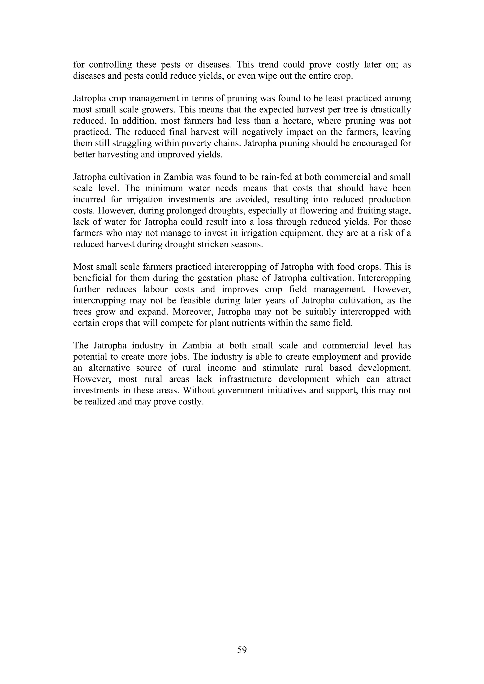for controlling these pests or diseases. This trend could prove costly later on; as
diseases and pests could reduce yields, or even wipe out the entire crop.

Jatropha crop management in terms of pruning was found to be least practiced among
most small scale growers. This means that the expected harvest per tree is drastically
reduced. In addition, most farmers had less than a hectare, where pruning was not
practiced. The reduced final harvest will negatively impact on the farmers, leaving
them still struggling within poverty chains. Jatropha pruning should be encouraged for
better harvesting and improved yields.

Jatropha cultivation in Zambia was found to be rain-fed at both commercial and small
scale level. The minimum water needs means that costs that should have been
incurred for irrigation investments are avoided, resulting into reduced production
costs. However, during prolonged droughts, especially at flowering and fruiting stage,
lack of water for Jatropha could result into a loss through reduced yields. For those
farmers who may not manage to invest in irrigation equipment, they are at a risk of a
reduced harvest during drought stricken seasons.

Most small scale farmers practiced intercropping of Jatropha with food crops. This is
beneficial for them during the gestation phase of Jatropha cultivation. Intercropping
further reduces labour costs and improves crop field management. However,
intercropping may not be feasible during later years of Jatropha cultivation, as the
trees grow and expand. Moreover, Jatropha may not be suitably intercropped with
certain crops that will compete for plant nutrients within the same field.

The Jatropha industry in Zambia at both small scale and commercial level has
potential to create more jobs. The industry is able to create employment and provide
an alternative source of rural income and stimulate rural based development.
However, most rural areas lack infrastructure development which can attract
investments in these areas. Without government initiatives and support, this may not
be realized and may prove costly.




                                         59
 