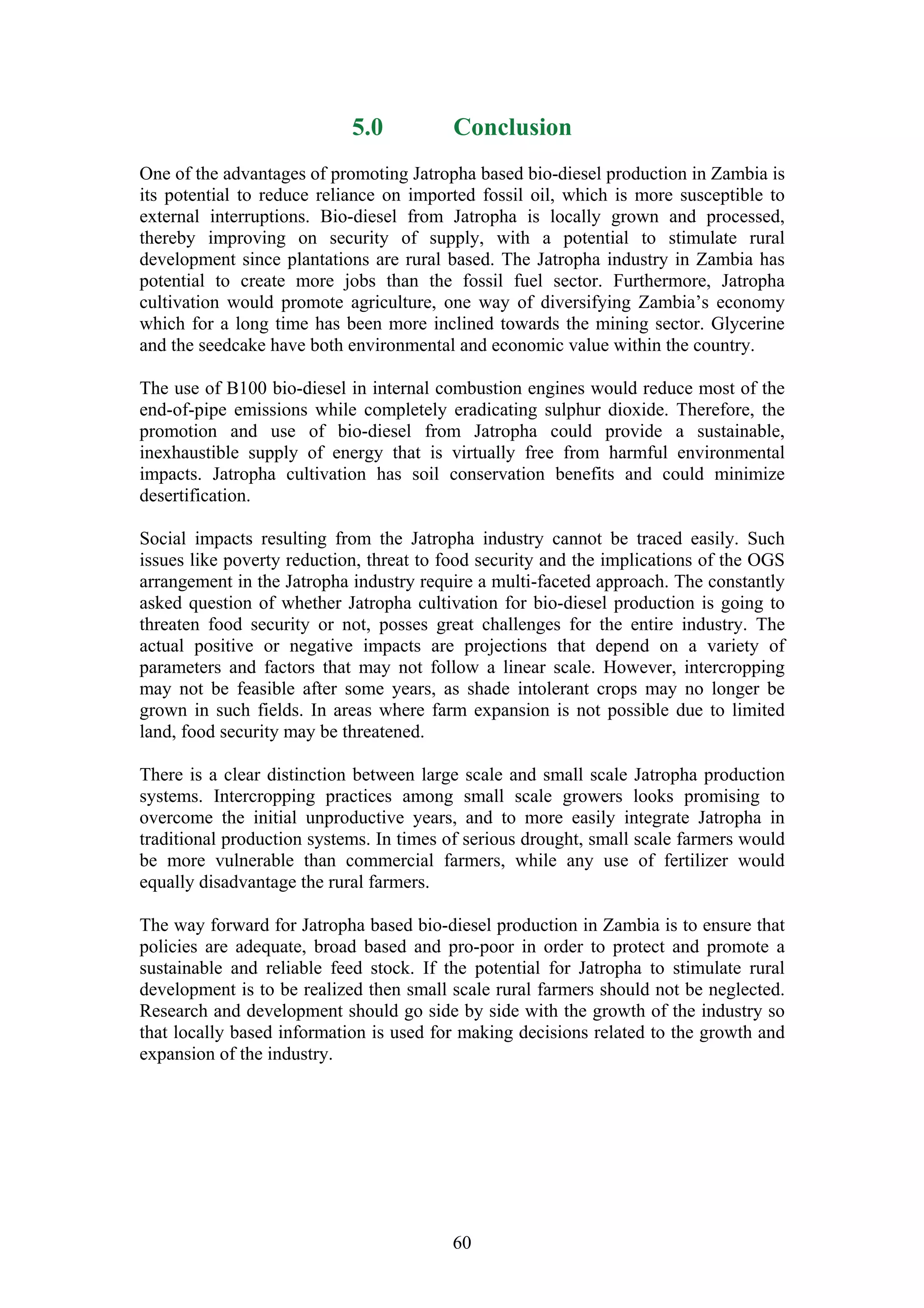 5.0          Conclusion
One of the advantages of promoting Jatropha based bio-diesel production in Zambia is
its potential to reduce reliance on imported fossil oil, which is more susceptible to
external interruptions. Bio-diesel from Jatropha is locally grown and processed,
thereby improving on security of supply, with a potential to stimulate rural
development since plantations are rural based. The Jatropha industry in Zambia has
potential to create more jobs than the fossil fuel sector. Furthermore, Jatropha
cultivation would promote agriculture, one way of diversifying Zambia’s economy
which for a long time has been more inclined towards the mining sector. Glycerine
and the seedcake have both environmental and economic value within the country.

The use of B100 bio-diesel in internal combustion engines would reduce most of the
end-of-pipe emissions while completely eradicating sulphur dioxide. Therefore, the
promotion and use of bio-diesel from Jatropha could provide a sustainable,
inexhaustible supply of energy that is virtually free from harmful environmental
impacts. Jatropha cultivation has soil conservation benefits and could minimize
desertification.

Social impacts resulting from the Jatropha industry cannot be traced easily. Such
issues like poverty reduction, threat to food security and the implications of the OGS
arrangement in the Jatropha industry require a multi-faceted approach. The constantly
asked question of whether Jatropha cultivation for bio-diesel production is going to
threaten food security or not, posses great challenges for the entire industry. The
actual positive or negative impacts are projections that depend on a variety of
parameters and factors that may not follow a linear scale. However, intercropping
may not be feasible after some years, as shade intolerant crops may no longer be
grown in such fields. In areas where farm expansion is not possible due to limited
land, food security may be threatened.

There is a clear distinction between large scale and small scale Jatropha production
systems. Intercropping practices among small scale growers looks promising to
overcome the initial unproductive years, and to more easily integrate Jatropha in
traditional production systems. In times of serious drought, small scale farmers would
be more vulnerable than commercial farmers, while any use of fertilizer would
equally disadvantage the rural farmers.

The way forward for Jatropha based bio-diesel production in Zambia is to ensure that
policies are adequate, broad based and pro-poor in order to protect and promote a
sustainable and reliable feed stock. If the potential for Jatropha to stimulate rural
development is to be realized then small scale rural farmers should not be neglected.
Research and development should go side by side with the growth of the industry so
that locally based information is used for making decisions related to the growth and
expansion of the industry.




                                         60
 