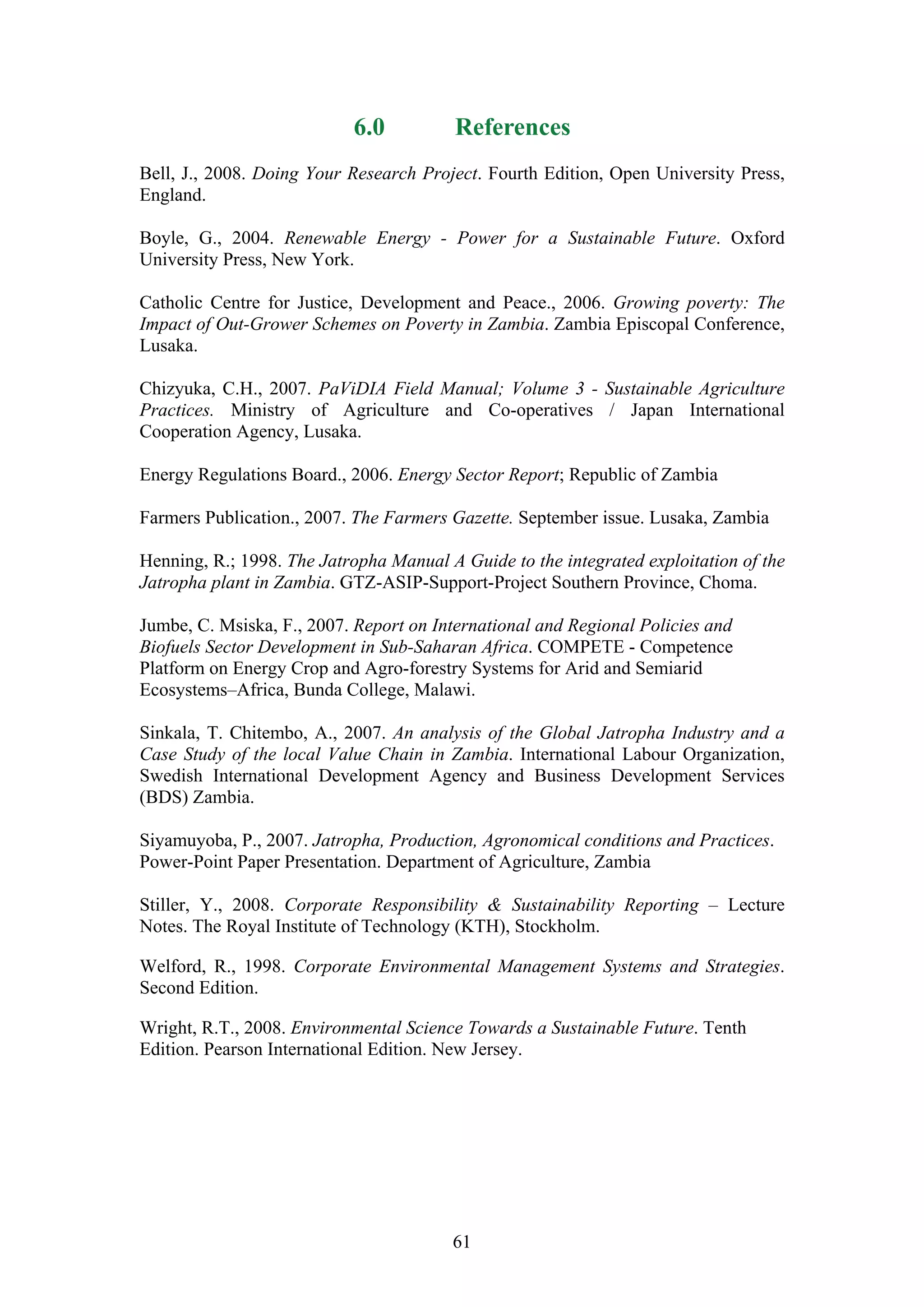 6.0           References
Bell, J., 2008. Doing Your Research Project. Fourth Edition, Open University Press,
England.

Boyle, G., 2004. Renewable Energy - Power for a Sustainable Future. Oxford
University Press, New York.

Catholic Centre for Justice, Development and Peace., 2006. Growing poverty: The
Impact of Out-Grower Schemes on Poverty in Zambia. Zambia Episcopal Conference,
Lusaka.

Chizyuka, C.H., 2007. PaViDIA Field Manual; Volume 3 - Sustainable Agriculture
Practices. Ministry of Agriculture and Co-operatives / Japan International
Cooperation Agency, Lusaka.

Energy Regulations Board., 2006. Energy Sector Report; Republic of Zambia

Farmers Publication., 2007. The Farmers Gazette. September issue. Lusaka, Zambia

Henning, R.; 1998. The Jatropha Manual A Guide to the integrated exploitation of the
Jatropha plant in Zambia. GTZ-ASIP-Support-Project Southern Province, Choma.

Jumbe, C. Msiska, F., 2007. Report on International and Regional Policies and
Biofuels Sector Development in Sub-Saharan Africa. COMPETE - Competence
Platform on Energy Crop and Agro-forestry Systems for Arid and Semiarid
Ecosystems–Africa, Bunda College, Malawi.

Sinkala, T. Chitembo, A., 2007. An analysis of the Global Jatropha Industry and a
Case Study of the local Value Chain in Zambia. International Labour Organization,
Swedish International Development Agency and Business Development Services
(BDS) Zambia.

Siyamuyoba, P., 2007. Jatropha, Production, Agronomical conditions and Practices.
Power-Point Paper Presentation. Department of Agriculture, Zambia

Stiller, Y., 2008. Corporate Responsibility & Sustainability Reporting – Lecture
Notes. The Royal Institute of Technology (KTH), Stockholm.

Welford, R., 1998. Corporate Environmental Management Systems and Strategies.
Second Edition.

Wright, R.T., 2008. Environmental Science Towards a Sustainable Future. Tenth
Edition. Pearson International Edition. New Jersey.




                                        61
 