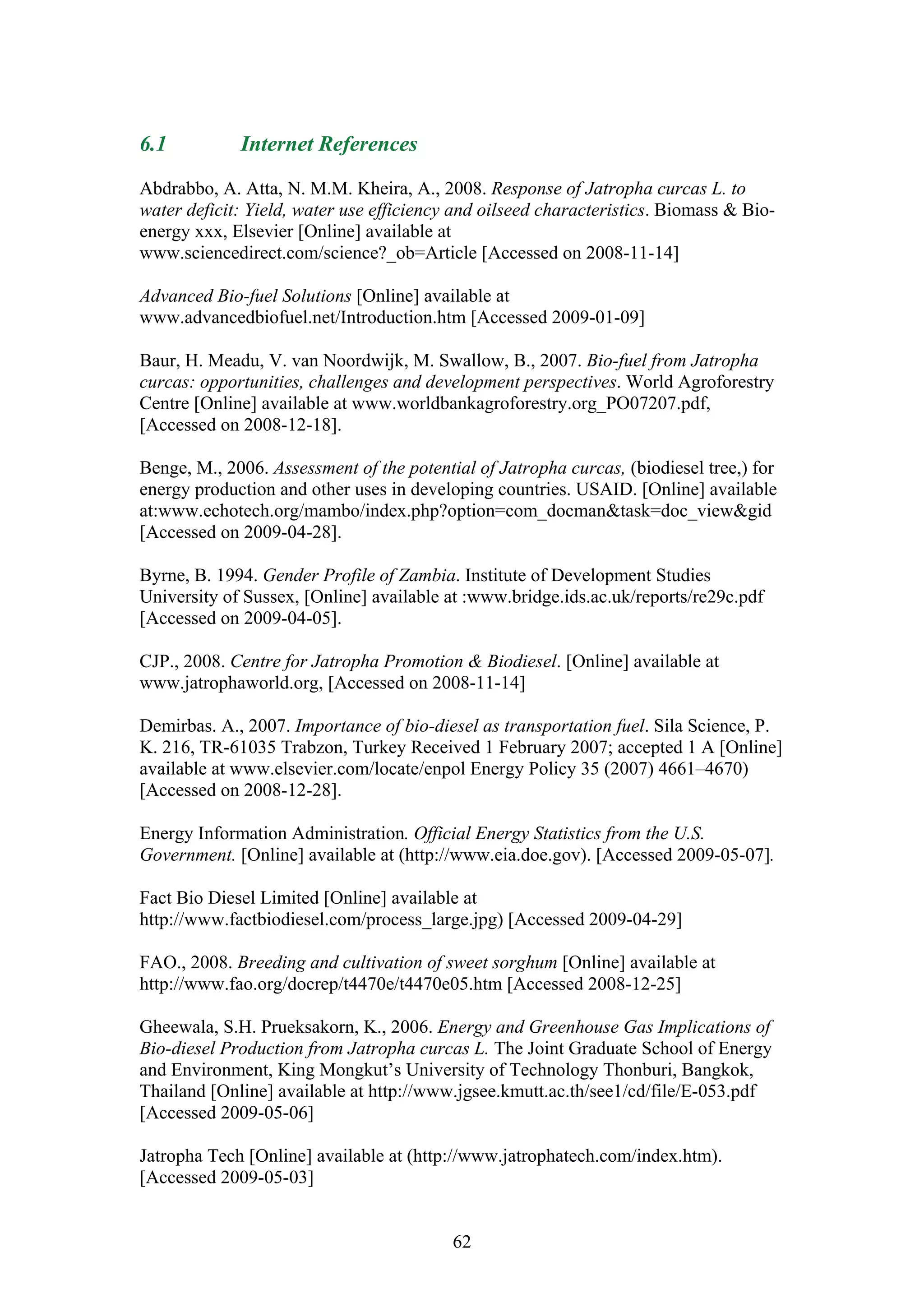 6.1          Internet References

Abdrabbo, A. Atta, N. M.M. Kheira, A., 2008. Response of Jatropha curcas L. to
water deficit: Yield, water use efficiency and oilseed characteristics. Biomass & Bio-
energy xxx, Elsevier [Online] available at
www.sciencedirect.com/science?_ob=Article [Accessed on 2008-11-14]

Advanced Bio-fuel Solutions [Online] available at
www.advancedbiofuel.net/Introduction.htm [Accessed 2009-01-09]

Baur, H. Meadu, V. van Noordwijk, M. Swallow, B., 2007. Bio-fuel from Jatropha
curcas: opportunities, challenges and development perspectives. World Agroforestry
Centre [Online] available at www.worldbankagroforestry.org_PO07207.pdf,
[Accessed on 2008-12-18].

Benge, M., 2006. Assessment of the potential of Jatropha curcas, (biodiesel tree,) for
energy production and other uses in developing countries. USAID. [Online] available
at:www.echotech.org/mambo/index.php?option=com_docman&task=doc_view&gid
[Accessed on 2009-04-28].

Byrne, B. 1994. Gender Profile of Zambia. Institute of Development Studies
University of Sussex, [Online] available at :www.bridge.ids.ac.uk/reports/re29c.pdf
[Accessed on 2009-04-05].

CJP., 2008. Centre for Jatropha Promotion & Biodiesel. [Online] available at
www.jatrophaworld.org, [Accessed on 2008-11-14]

Demirbas. A., 2007. Importance of bio-diesel as transportation fuel. Sila Science, P.
K. 216, TR-61035 Trabzon, Turkey Received 1 February 2007; accepted 1 A [Online]
available at www.elsevier.com/locate/enpol Energy Policy 35 (2007) 4661–4670)
[Accessed on 2008-12-28].

Energy Information Administration. Official Energy Statistics from the U.S.
Government. [Online] available at (http://www.eia.doe.gov). [Accessed 2009-05-07].

Fact Bio Diesel Limited [Online] available at
http://www.factbiodiesel.com/process_large.jpg) [Accessed 2009-04-29]

FAO., 2008. Breeding and cultivation of sweet sorghum [Online] available at
http://www.fao.org/docrep/t4470e/t4470e05.htm [Accessed 2008-12-25]

Gheewala, S.H. Prueksakorn, K., 2006. Energy and Greenhouse Gas Implications of
Bio-diesel Production from Jatropha curcas L. The Joint Graduate School of Energy
and Environment, King Mongkut’s University of Technology Thonburi, Bangkok,
Thailand [Online] available at http://www.jgsee.kmutt.ac.th/see1/cd/file/E-053.pdf
[Accessed 2009-05-06]

Jatropha Tech [Online] available at (http://www.jatrophatech.com/index.htm).
[Accessed 2009-05-03]


                                          62
 