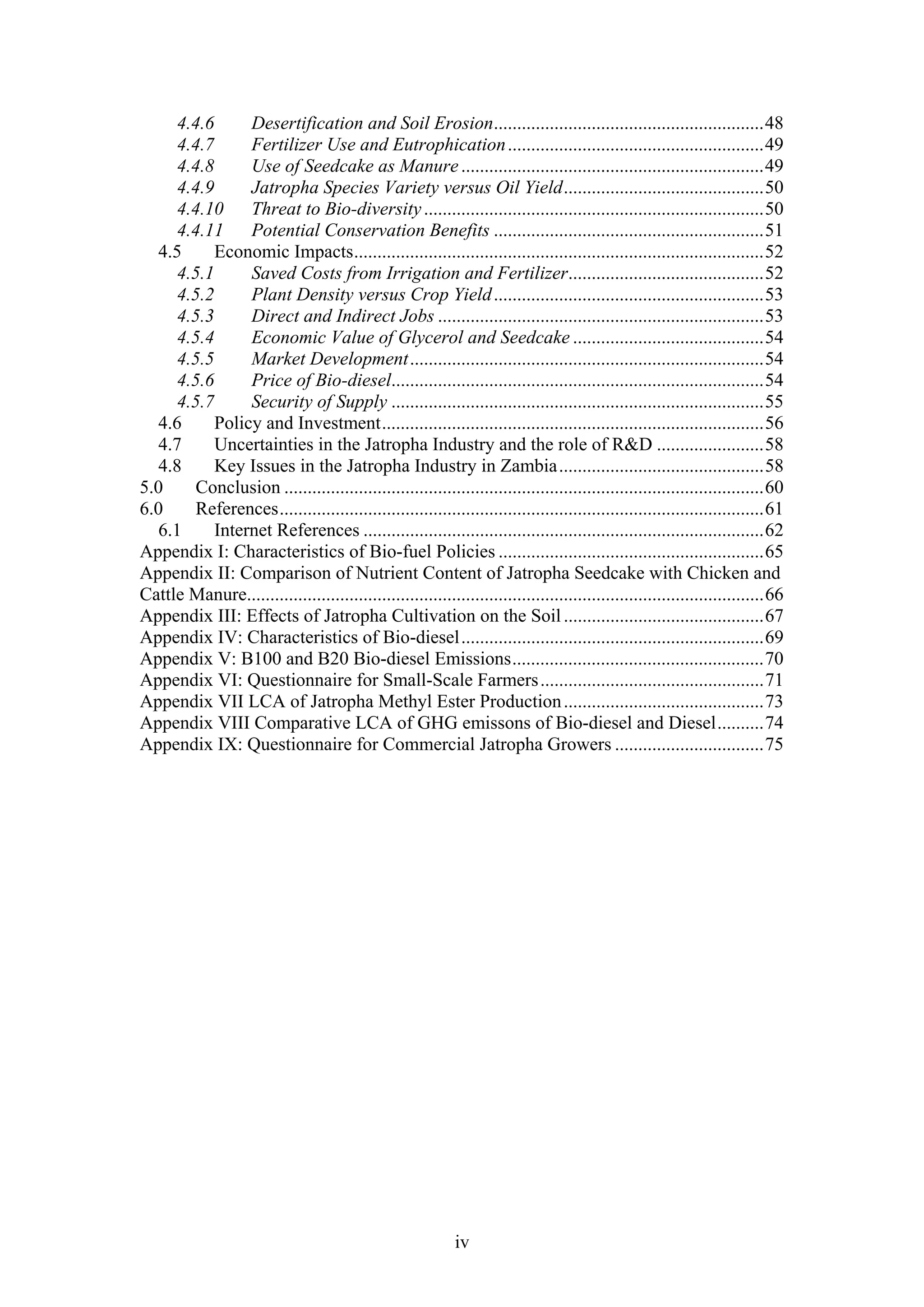 4.4.6       Desertification and Soil Erosion.......................................................... 48
     4.4.7       Fertilizer Use and Eutrophication ....................................................... 49
     4.4.8       Use of Seedcake as Manure ................................................................. 49
     4.4.9       Jatropha Species Variety versus Oil Yield ........................................... 50
     4.4.10      Threat to Bio-diversity ......................................................................... 50
     4.4.11      Potential Conservation Benefits .......................................................... 51
  4.5      Economic Impacts ........................................................................................ 52
     4.5.1       Saved Costs from Irrigation and Fertilizer.......................................... 52
     4.5.2       Plant Density versus Crop Yield .......................................................... 53
      4.5.3      Direct and Indirect Jobs ...................................................................... 53
      4.5.4      Economic Value of Glycerol and Seedcake ......................................... 54
      4.5.5      Market Development ............................................................................ 54
      4.5.6      Price of Bio-diesel................................................................................ 54
      4.5.7      Security of Supply ................................................................................ 55
   4.6     Policy and Investment .................................................................................. 56
   4.7      Uncertainties in the Jatropha Industry and the role of R&D ....................... 58
   4.8      Key Issues in the Jatropha Industry in Zambia ............................................ 58
5.0     Conclusion ....................................................................................................... 60
6.0     References ........................................................................................................ 61
   6.1      Internet References ...................................................................................... 62
Appendix I: Characteristics of Bio-fuel Policies ......................................................... 65
Appendix II: Comparison of Nutrient Content of Jatropha Seedcake with Chicken and
Cattle Manure............................................................................................................... 66
Appendix III: Effects of Jatropha Cultivation on the Soil ........................................... 67
Appendix IV: Characteristics of Bio-diesel ................................................................. 69
Appendix V: B100 and B20 Bio-diesel Emissions ...................................................... 70
Appendix VI: Questionnaire for Small-Scale Farmers ................................................ 71
Appendix VII LCA of Jatropha Methyl Ester Production ........................................... 73
Appendix VIII Comparative LCA of GHG emissons of Bio-diesel and Diesel .......... 74
Appendix IX: Questionnaire for Commercial Jatropha Growers ................................ 75




                                                              iv
 