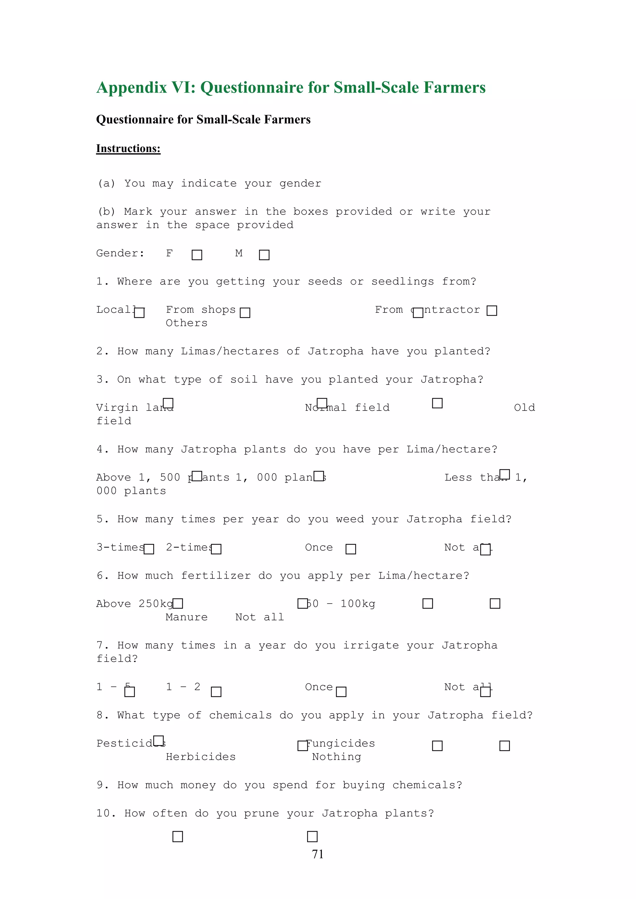 Appendix VI: Questionnaire for Small-Scale Farmers
Questionnaire for Small-Scale Farmers

Instructions:

(a) You may indicate your gender

(b) Mark your answer in the boxes provided or write your
answer in the space provided

Gender:         F         M

1. Where are you getting your seeds or seedlings from?

Locally         From shops                   From contractor
                Others

2. How many Limas/hectares of Jatropha have you planted?

3. On what type of soil have you planted your Jatropha?

Virgin land                         Normal field                Old
field

4. How many Jatropha plants do you have per Lima/hectare?

Above 1, 500 plants 1, 000 plants                     Less than 1,
000 plants

5. How many times per year do you weed your Jatropha field?

3-times         2-times             Once              Not all

6. How much fertilizer do you apply per Lima/hectare?

Above 250kg                         50 – 100kg
          Manure          Not all

7. How many times in a year do you irrigate your Jatropha
field?

1 – 5           1 – 2               Once              Not all

8. What type of chemicals do you apply in your Jatropha field?

Pesticides                          Fungicides
          Herbicides                 Nothing

9. How much money do you spend for buying chemicals?

10. How often do you prune your Jatropha plants?


                                        71
 
