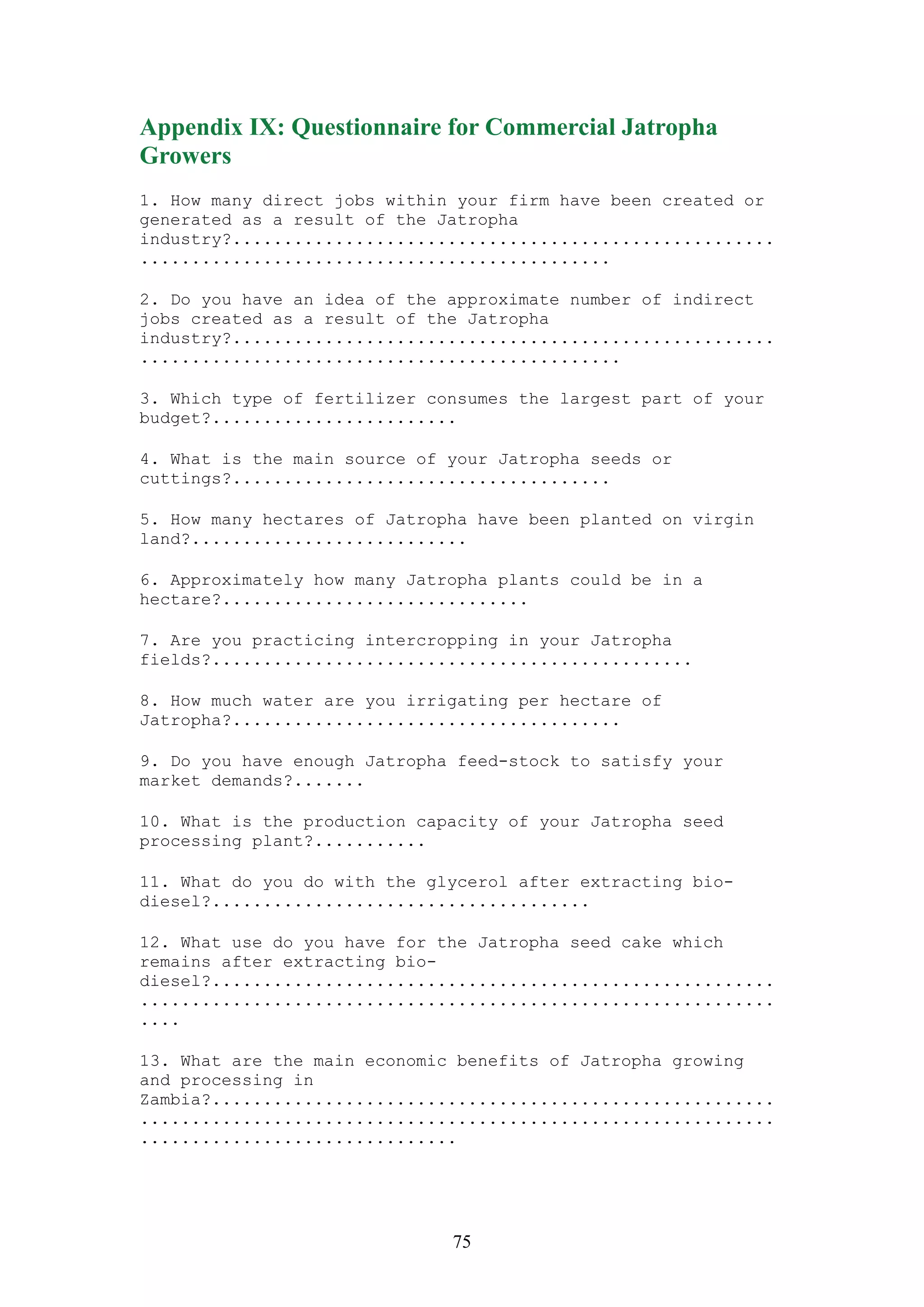 Appendix IX: Questionnaire for Commercial Jatropha
Growers
1. How many direct jobs within your firm have been created or
generated as a result of the Jatropha
industry?.....................................................
..............................................

2. Do you have an idea of the approximate number of indirect
jobs created as a result of the Jatropha
industry?.....................................................
...............................................

3. Which type of fertilizer consumes the largest part of your
budget?........................

4. What is the main source of your Jatropha seeds or
cuttings?.....................................

5. How many hectares of Jatropha have been planted on virgin
land?...........................

6. Approximately how many Jatropha plants could be in a
hectare?..............................

7. Are you practicing intercropping in your Jatropha
fields?...............................................

8. How much water are you irrigating per hectare of
Jatropha?......................................

9. Do you have enough Jatropha feed-stock to satisfy your
market demands?.......

10. What is the production capacity of your Jatropha seed
processing plant?...........

11. What do you do with the glycerol after extracting bio-
diesel?.....................................

12. What use do you have for the Jatropha seed cake which
remains after extracting bio-
diesel?.......................................................
..............................................................
....

13. What are the main economic benefits of Jatropha growing
and processing in
Zambia?.......................................................
..............................................................
...............................




                              75
 