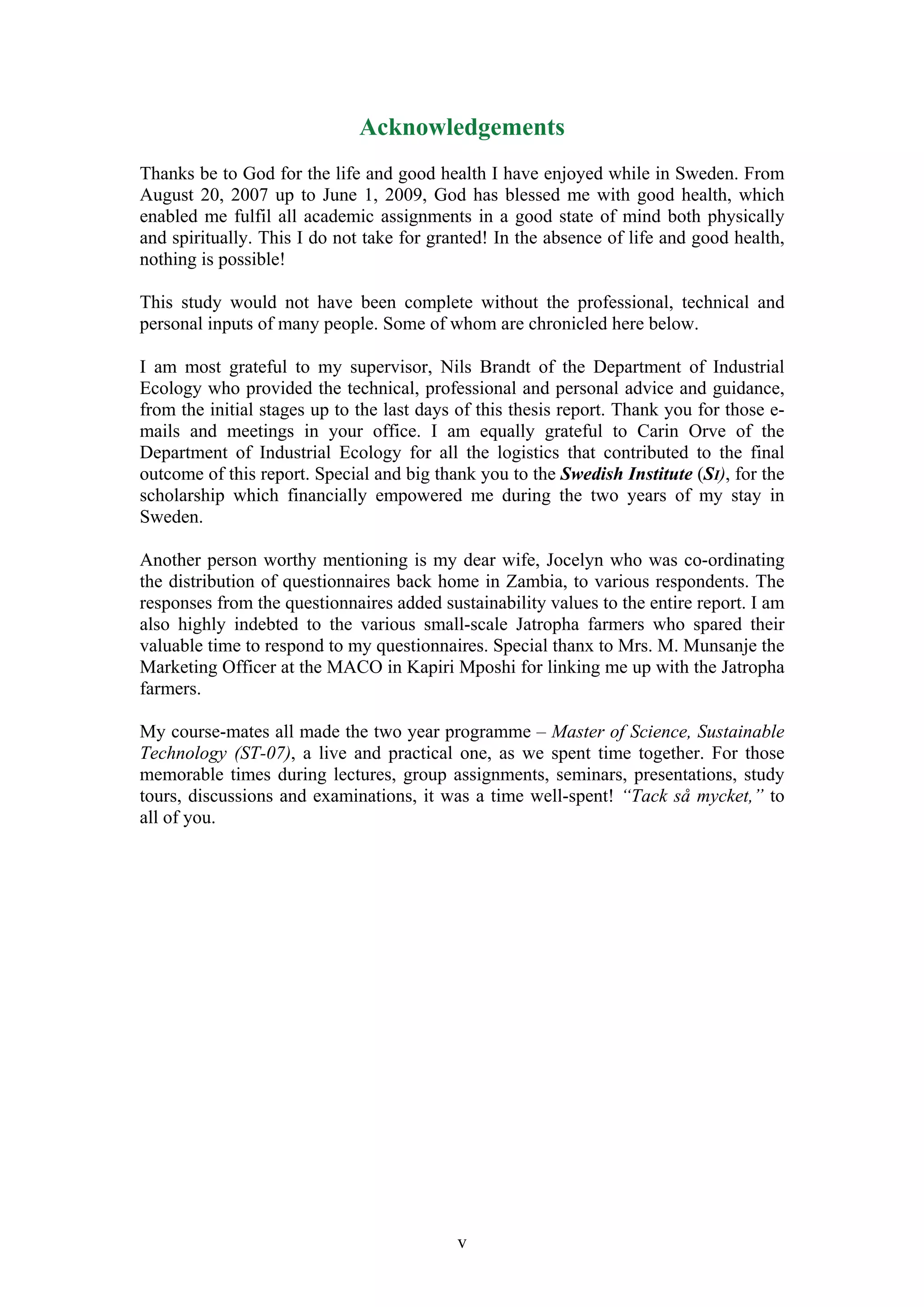 Acknowledgements
Thanks be to God for the life and good health I have enjoyed while in Sweden. From
August 20, 2007 up to June 1, 2009, God has blessed me with good health, which
enabled me fulfil all academic assignments in a good state of mind both physically
and spiritually. This I do not take for granted! In the absence of life and good health,
nothing is possible!

This study would not have been complete without the professional, technical and
personal inputs of many people. Some of whom are chronicled here below.

I am most grateful to my supervisor, Nils Brandt of the Department of Industrial
Ecology who provided the technical, professional and personal advice and guidance,
from the initial stages up to the last days of this thesis report. Thank you for those e-
mails and meetings in your office. I am equally grateful to Carin Orve of the
Department of Industrial Ecology for all the logistics that contributed to the final
outcome of this report. Special and big thank you to the Swedish Institute (SI), for the
scholarship which financially empowered me during the two years of my stay in
Sweden.

Another person worthy mentioning is my dear wife, Jocelyn who was co-ordinating
the distribution of questionnaires back home in Zambia, to various respondents. The
responses from the questionnaires added sustainability values to the entire report. I am
also highly indebted to the various small-scale Jatropha farmers who spared their
valuable time to respond to my questionnaires. Special thanx to Mrs. M. Munsanje the
Marketing Officer at the MACO in Kapiri Mposhi for linking me up with the Jatropha
farmers.

My course-mates all made the two year programme – Master of Science, Sustainable
Technology (ST-07), a live and practical one, as we spent time together. For those
memorable times during lectures, group assignments, seminars, presentations, study
tours, discussions and examinations, it was a time well-spent! “Tack så mycket,” to
all of you.




                                           v
 