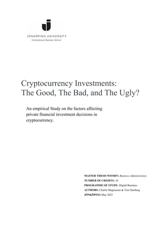 Cryptocurrency Investments:
The Good, The Bad, and The Ugly?
An empirical Study on the factors affecting
private financial investment decisions in
cryptocurrency.
MASTER THESIS WITHIN: Business Administration
NUMBER OF CREDITS: 30
PROGRAMME OF STUDY: Digital Business
AUTHORS: Charlie Magnusson & Tom Stenberg
JÖNKÖPING May 2022
 