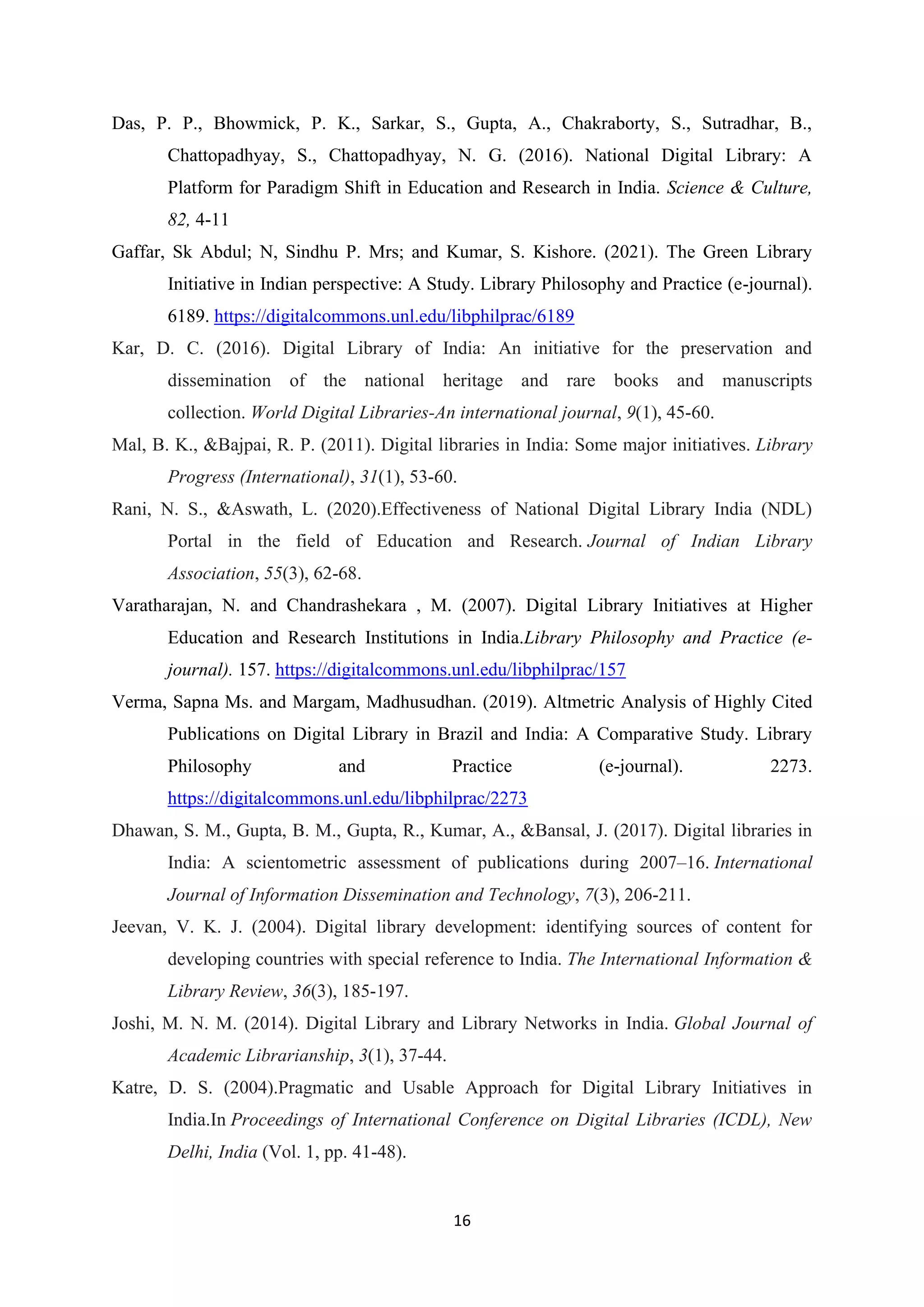 16
Das, P. P., Bhowmick, P. K., Sarkar, S., Gupta, A., Chakraborty, S., Sutradhar, B.,
Chattopadhyay, S., Chattopadhyay, N. G. (2016). National Digital Library: A
Platform for Paradigm Shift in Education and Research in India. Science & Culture,
82, 4-11
Gaffar, Sk Abdul; N, Sindhu P. Mrs; and Kumar, S. Kishore. (2021). The Green Library
Initiative in Indian perspective: A Study. Library Philosophy and Practice (e-journal).
6189. https://digitalcommons.unl.edu/libphilprac/6189
Kar, D. C. (2016). Digital Library of India: An initiative for the preservation and
dissemination of the national heritage and rare books and manuscripts
collection. World Digital Libraries-An international journal, 9(1), 45-60.
Mal, B. K., &Bajpai, R. P. (2011). Digital libraries in India: Some major initiatives. Library
Progress (International), 31(1), 53-60.
Rani, N. S., &Aswath, L. (2020).Effectiveness of National Digital Library India (NDL)
Portal in the field of Education and Research. Journal of Indian Library
Association, 55(3), 62-68.
Varatharajan, N. and Chandrashekara , M. (2007). Digital Library Initiatives at Higher
Education and Research Institutions in India.Library Philosophy and Practice (e-
journal). 157. https://digitalcommons.unl.edu/libphilprac/157
Verma, Sapna Ms. and Margam, Madhusudhan. (2019). Altmetric Analysis of Highly Cited
Publications on Digital Library in Brazil and India: A Comparative Study. Library
Philosophy and Practice (e-journal). 2273.
https://digitalcommons.unl.edu/libphilprac/2273
Dhawan, S. M., Gupta, B. M., Gupta, R., Kumar, A., &Bansal, J. (2017). Digital libraries in
India: A scientometric assessment of publications during 2007–16. International
Journal of Information Dissemination and Technology, 7(3), 206-211.
Jeevan, V. K. J. (2004). Digital library development: identifying sources of content for
developing countries with special reference to India. The International Information &
Library Review, 36(3), 185-197.
Joshi, M. N. M. (2014). Digital Library and Library Networks in India. Global Journal of
Academic Librarianship, 3(1), 37-44.
Katre, D. S. (2004).Pragmatic and Usable Approach for Digital Library Initiatives in
India.In Proceedings of International Conference on Digital Libraries (ICDL), New
Delhi, India (Vol. 1, pp. 41-48).
 