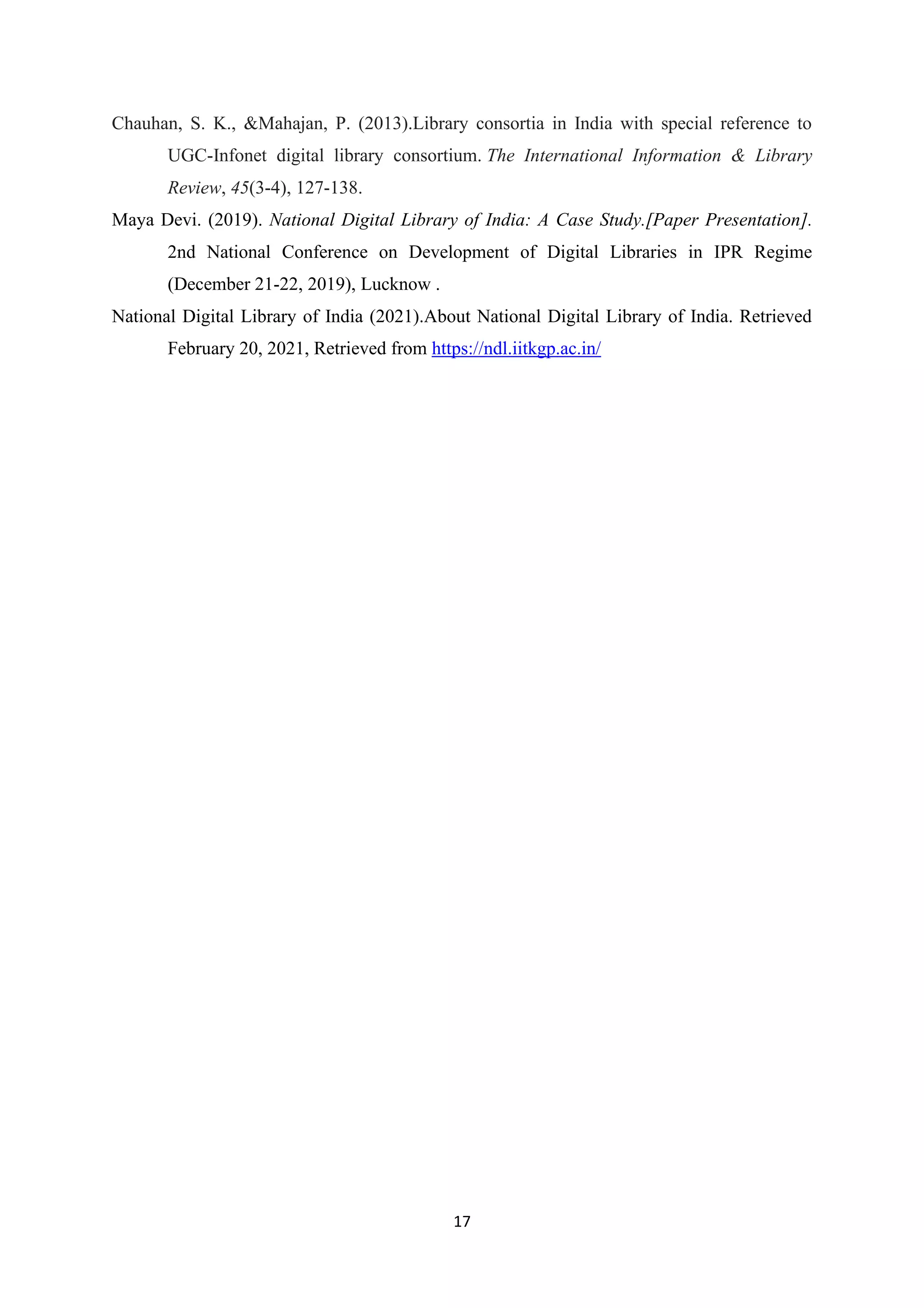 17
Chauhan, S. K., &Mahajan, P. (2013).Library consortia in India with special reference to
UGC-Infonet digital library consortium. The International Information & Library
Review, 45(3-4), 127-138.
Maya Devi. (2019). National Digital Library of India: A Case Study.[Paper Presentation].
2nd National Conference on Development of Digital Libraries in IPR Regime
(December 21-22, 2019), Lucknow .
National Digital Library of India (2021).About National Digital Library of India. Retrieved
February 20, 2021, Retrieved from https://ndl.iitkgp.ac.in/
 