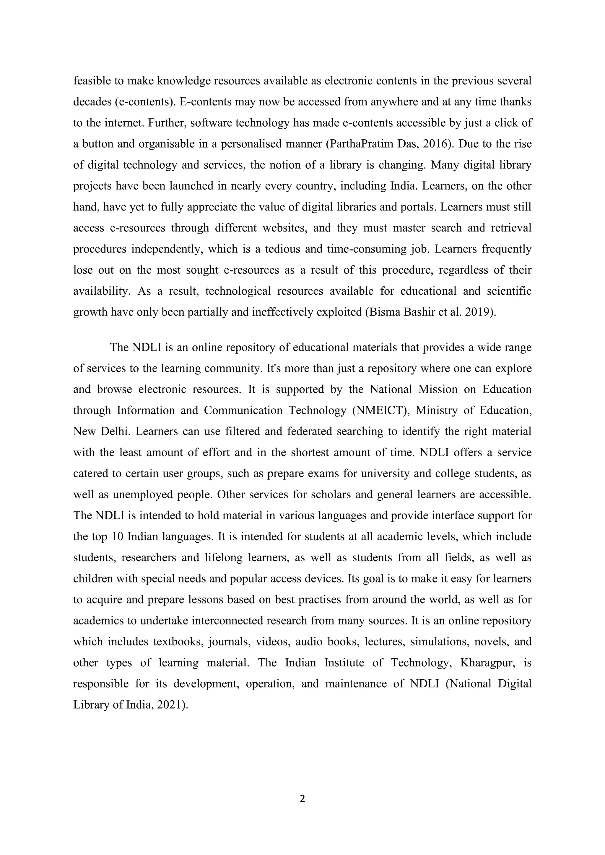 2
feasible to make knowledge resources available as electronic contents in the previous several
decades (e-contents). E-contents may now be accessed from anywhere and at any time thanks
to the internet. Further, software technology has made e-contents accessible by just a click of
a button and organisable in a personalised manner (ParthaPratim Das, 2016). Due to the rise
of digital technology and services, the notion of a library is changing. Many digital library
projects have been launched in nearly every country, including India. Learners, on the other
hand, have yet to fully appreciate the value of digital libraries and portals. Learners must still
access e-resources through different websites, and they must master search and retrieval
procedures independently, which is a tedious and time-consuming job. Learners frequently
lose out on the most sought e-resources as a result of this procedure, regardless of their
availability. As a result, technological resources available for educational and scientific
growth have only been partially and ineffectively exploited (Bisma Bashir et al. 2019).
The NDLI is an online repository of educational materials that provides a wide range
of services to the learning community. It's more than just a repository where one can explore
and browse electronic resources. It is supported by the National Mission on Education
through Information and Communication Technology (NMEICT), Ministry of Education,
New Delhi. Learners can use filtered and federated searching to identify the right material
with the least amount of effort and in the shortest amount of time. NDLI offers a service
catered to certain user groups, such as prepare exams for university and college students, as
well as unemployed people. Other services for scholars and general learners are accessible.
The NDLI is intended to hold material in various languages and provide interface support for
the top 10 Indian languages. It is intended for students at all academic levels, which include
students, researchers and lifelong learners, as well as students from all fields, as well as
children with special needs and popular access devices. Its goal is to make it easy for learners
to acquire and prepare lessons based on best practises from around the world, as well as for
academics to undertake interconnected research from many sources. It is an online repository
which includes textbooks, journals, videos, audio books, lectures, simulations, novels, and
other types of learning material. The Indian Institute of Technology, Kharagpur, is
responsible for its development, operation, and maintenance of NDLI (National Digital
Library of India, 2021).
 