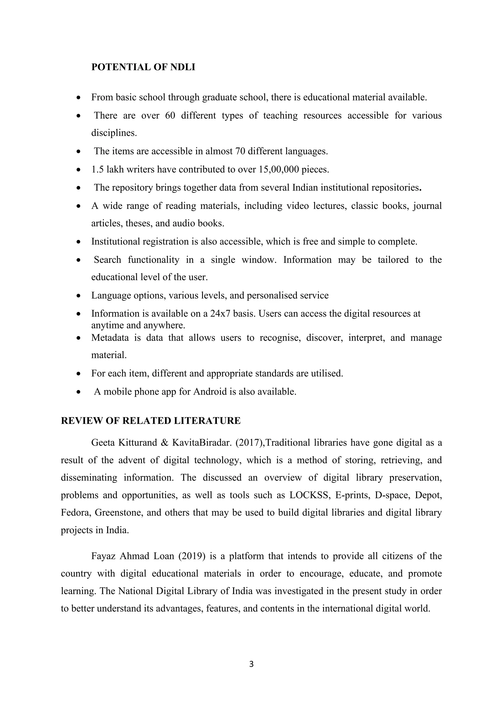 3
POTENTIAL OF NDLI
• From basic school through graduate school, there is educational material available.
• There are over 60 different types of teaching resources accessible for various
disciplines.
• The items are accessible in almost 70 different languages.
• 1.5 lakh writers have contributed to over 15,00,000 pieces.
• The repository brings together data from several Indian institutional repositories.
• A wide range of reading materials, including video lectures, classic books, journal
articles, theses, and audio books.
• Institutional registration is also accessible, which is free and simple to complete.
• Search functionality in a single window. Information may be tailored to the
educational level of the user.
• Language options, various levels, and personalised service
• Information is available on a 24x7 basis. Users can access the digital resources at
anytime and anywhere.
• Metadata is data that allows users to recognise, discover, interpret, and manage
material.
• For each item, different and appropriate standards are utilised.
• A mobile phone app for Android is also available.
REVIEW OF RELATED LITERATURE
Geeta Kitturand & KavitaBiradar. (2017),Traditional libraries have gone digital as a
result of the advent of digital technology, which is a method of storing, retrieving, and
disseminating information. The discussed an overview of digital library preservation,
problems and opportunities, as well as tools such as LOCKSS, E-prints, D-space, Depot,
Fedora, Greenstone, and others that may be used to build digital libraries and digital library
projects in India.
Fayaz Ahmad Loan (2019) is a platform that intends to provide all citizens of the
country with digital educational materials in order to encourage, educate, and promote
learning. The National Digital Library of India was investigated in the present study in order
to better understand its advantages, features, and contents in the international digital world.
 