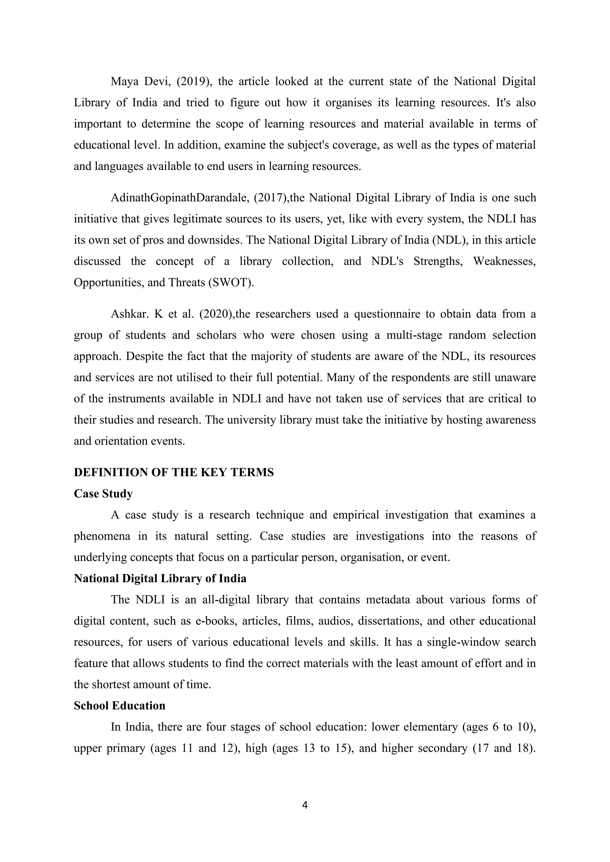 4
Maya Devi, (2019), the article looked at the current state of the National Digital
Library of India and tried to figure out how it organises its learning resources. It's also
important to determine the scope of learning resources and material available in terms of
educational level. In addition, examine the subject's coverage, as well as the types of material
and languages available to end users in learning resources.
AdinathGopinathDarandale, (2017),the National Digital Library of India is one such
initiative that gives legitimate sources to its users, yet, like with every system, the NDLI has
its own set of pros and downsides. The National Digital Library of India (NDL), in this article
discussed the concept of a library collection, and NDL's Strengths, Weaknesses,
Opportunities, and Threats (SWOT).
Ashkar. K et al. (2020),the researchers used a questionnaire to obtain data from a
group of students and scholars who were chosen using a multi-stage random selection
approach. Despite the fact that the majority of students are aware of the NDL, its resources
and services are not utilised to their full potential. Many of the respondents are still unaware
of the instruments available in NDLI and have not taken use of services that are critical to
their studies and research. The university library must take the initiative by hosting awareness
and orientation events.
DEFINITION OF THE KEY TERMS
Case Study
A case study is a research technique and empirical investigation that examines a
phenomena in its natural setting. Case studies are investigations into the reasons of
underlying concepts that focus on a particular person, organisation, or event.
National Digital Library of India
The NDLI is an all-digital library that contains metadata about various forms of
digital content, such as e-books, articles, films, audios, dissertations, and other educational
resources, for users of various educational levels and skills. It has a single-window search
feature that allows students to find the correct materials with the least amount of effort and in
the shortest amount of time.
School Education
In India, there are four stages of school education: lower elementary (ages 6 to 10),
upper primary (ages 11 and 12), high (ages 13 to 15), and higher secondary (17 and 18).
 