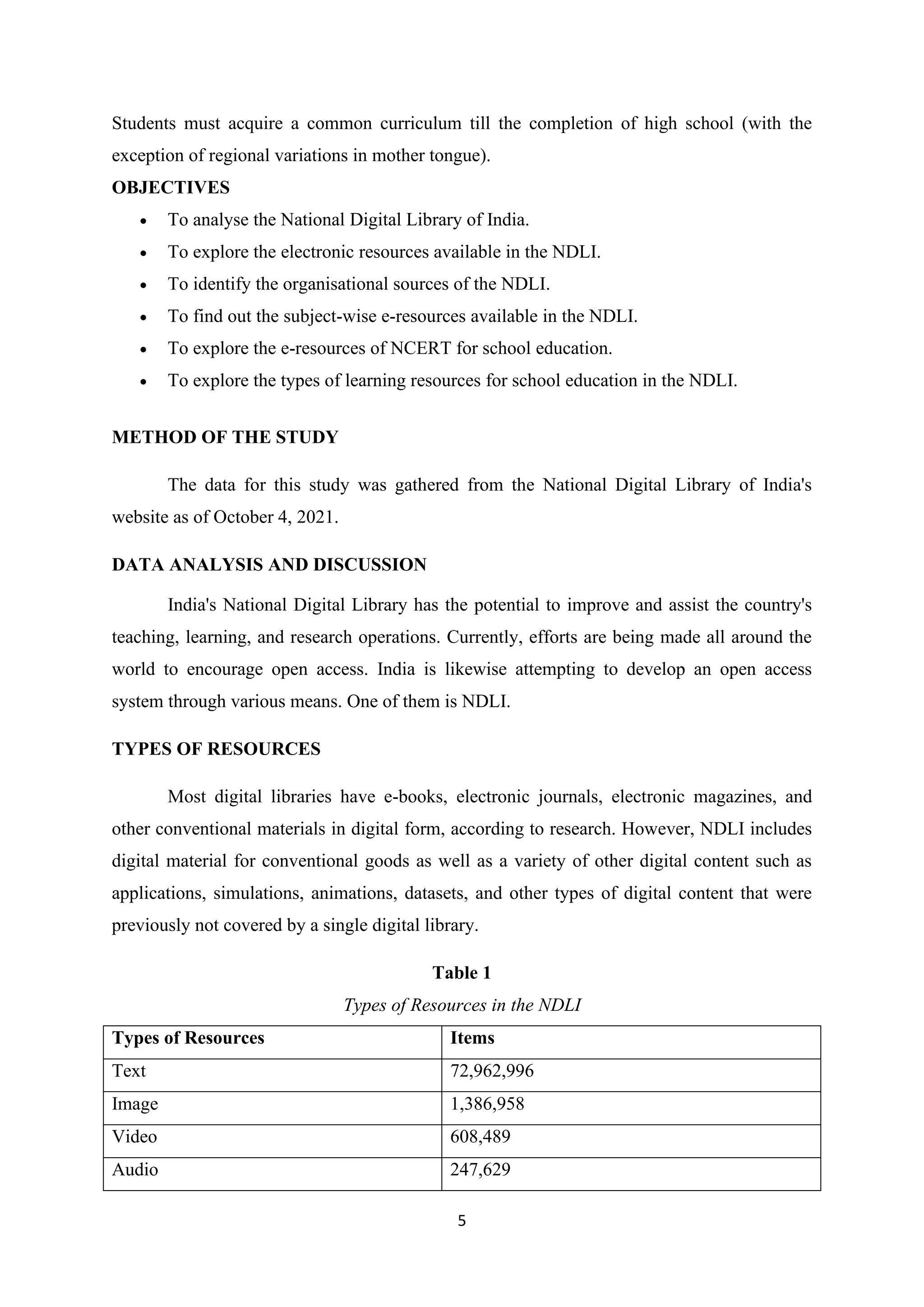 5
Students must acquire a common curriculum till the completion of high school (with the
exception of regional variations in mother tongue).
OBJECTIVES
• To analyse the National Digital Library of India.
• To explore the electronic resources available in the NDLI.
• To identify the organisational sources of the NDLI.
• To find out the subject-wise e-resources available in the NDLI.
• To explore the e-resources of NCERT for school education.
• To explore the types of learning resources for school education in the NDLI.
METHOD OF THE STUDY
The data for this study was gathered from the National Digital Library of India's
website as of October 4, 2021.
DATA ANALYSIS AND DISCUSSION
India's National Digital Library has the potential to improve and assist the country's
teaching, learning, and research operations. Currently, efforts are being made all around the
world to encourage open access. India is likewise attempting to develop an open access
system through various means. One of them is NDLI.
TYPES OF RESOURCES
Most digital libraries have e-books, electronic journals, electronic magazines, and
other conventional materials in digital form, according to research. However, NDLI includes
digital material for conventional goods as well as a variety of other digital content such as
applications, simulations, animations, datasets, and other types of digital content that were
previously not covered by a single digital library.
Table 1
Types of Resources in the NDLI
Types of Resources Items
Text 72,962,996
Image 1,386,958
Video 608,489
Audio 247,629
 