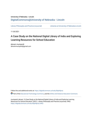 University of Nebraska - Lincoln
University of Nebraska - Lincoln
DigitalCommons@University of Nebraska - Lincoln
DigitalCommons@University of Nebraska - Lincoln
Library Philosophy and Practice (e-journal) Libraries at University of Nebraska-Lincoln
11-30-2021
A Case Study on the National Digital Library of India and Exploring
A Case Study on the National Digital Library of India and Exploring
Learning Resources for School Education
Learning Resources for School Education
deivam muniyandi
deivammuniyandi@gmail.com
Follow this and additional works at: https://digitalcommons.unl.edu/libphilprac
Part of the Educational Technology Commons, and the Online and Distance Education Commons
muniyandi, deivam, "A Case Study on the National Digital Library of India and Exploring Learning
Resources for School Education" (2021). Library Philosophy and Practice (e-journal). 6462.
https://digitalcommons.unl.edu/libphilprac/6462
 