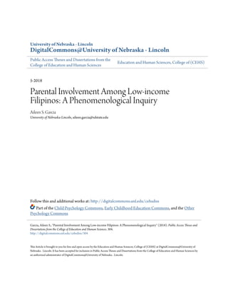 University of Nebraska - Lincoln
DigitalCommons@University of Nebraska - Lincoln
Public Access Theses and Dissertations from the
College of Education and Human Sciences
Education and Human Sciences, College of (CEHS)
5-2018
Parental Involvement Among Low-income
Filipinos: A Phenomenological Inquiry
Aileen S. Garcia
University of Nebraska-Lincoln, aileen.garcia@sdstate.edu
Follow this and additional works at: http://digitalcommons.unl.edu/cehsdiss
Part of the Child Psychology Commons, Early Childhood Education Commons, and the Other
Psychology Commons
This Article is brought to you for free and open access by the Education and Human Sciences, College of (CEHS) at DigitalCommons@University of
Nebraska - Lincoln. It has been accepted for inclusion in Public Access Theses and Dissertations from the College of Education and Human Sciences by
an authorized administrator of DigitalCommons@University of Nebraska - Lincoln.
Garcia, Aileen S., "Parental Involvement Among Low-income Filipinos: A Phenomenological Inquiry" (2018). Public Access Theses and
Dissertations from the College of Education and Human Sciences. 304.
http://digitalcommons.unl.edu/cehsdiss/304
 