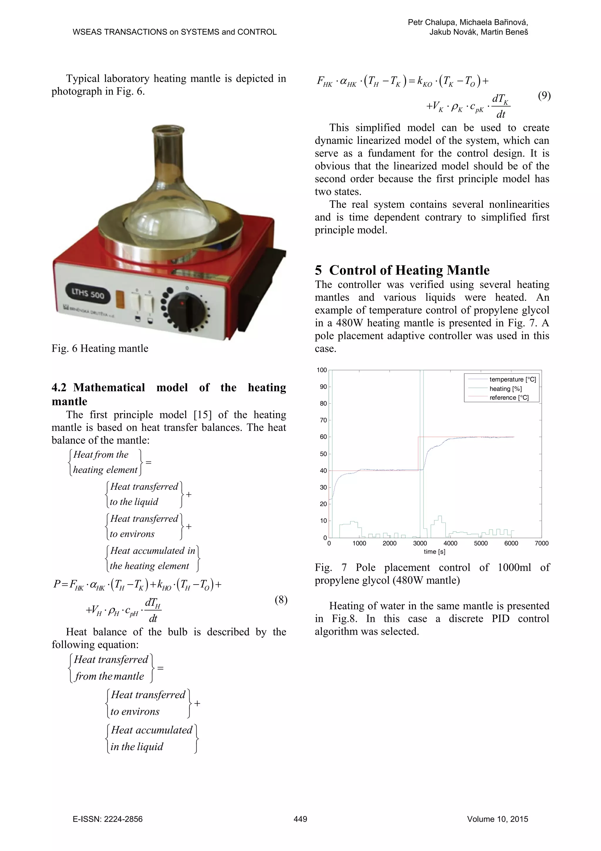 Typical laboratory heating mantle is depicted in
photograph in Fig. 6.
Fig. 6 Heating mantle
4.2 Mathematical model of the heating
mantle
The first principle model [15] of the heating
mantle is based on heat transfer balances. The heat
balance of the mantle:
Heat from the
heating element
Heat transferred
to the liquid
Heat transferred
to environs
Heat accumulated in
the heating element
⎧ ⎫
=
⎨ ⎬
⎩ ⎭
⎧ ⎫
+
⎨ ⎬
⎩ ⎭
⎧ ⎫
+
⎨ ⎬
⎩ ⎭
⎧ ⎫
⎨ ⎬
⎩ ⎭
( ) ( )
HK HK H K HO H O
H
H H pH
P F T T k T T
dT
V c
dt
α
ρ
= ⋅ ⋅ − + ⋅ − +
+ ⋅ ⋅ ⋅
(8)
Heat balance of the bulb is described by the
following equation:
Heat transferred
from themantle
Heat transferred
to environs
Heat accumulated
in the liquid
⎧ ⎫
=
⎨ ⎬
⎩ ⎭
⎧ ⎫
+
⎨ ⎬
⎩ ⎭
⎧ ⎫
⎨ ⎬
⎩ ⎭
( ) ( )
HK HK H K KO K O
K
K K pK
F T T k T T
dT
V c
dt
α
ρ
⋅ ⋅ − = ⋅ − +
+ ⋅ ⋅ ⋅
(9)
This simplified model can be used to create
dynamic linearized model of the system, which can
serve as a fundament for the control design. It is
obvious that the linearized model should be of the
second order because the first principle model has
two states.
The real system contains several nonlinearities
and is time dependent contrary to simplified first
principle model.
5 Control of Heating Mantle
The controller was verified using several heating
mantles and various liquids were heated. An
example of temperature control of propylene glycol
in a 480W heating mantle is presented in Fig. 7. A
pole placement adaptive controller was used in this
case.
Fig. 7 Pole placement control of 1000ml of
propylene glycol (480W mantle)
Heating of water in the same mantle is presented
in Fig.8. In this case a discrete PID control
algorithm was selected.
0 1000 2000 3000 4000 5000 6000 7000
0
10
20
30
40
50
60
70
80
90
100
time [s]
temperature [°C]
heating [%]
reference [°C]
WSEAS TRANSACTIONS on SYSTEMS and CONTROL
Petr Chalupa, Michaela Bařinová,
Jakub Novák, Martin Beneš
E-ISSN: 2224-2856 449 Volume 10, 2015
 