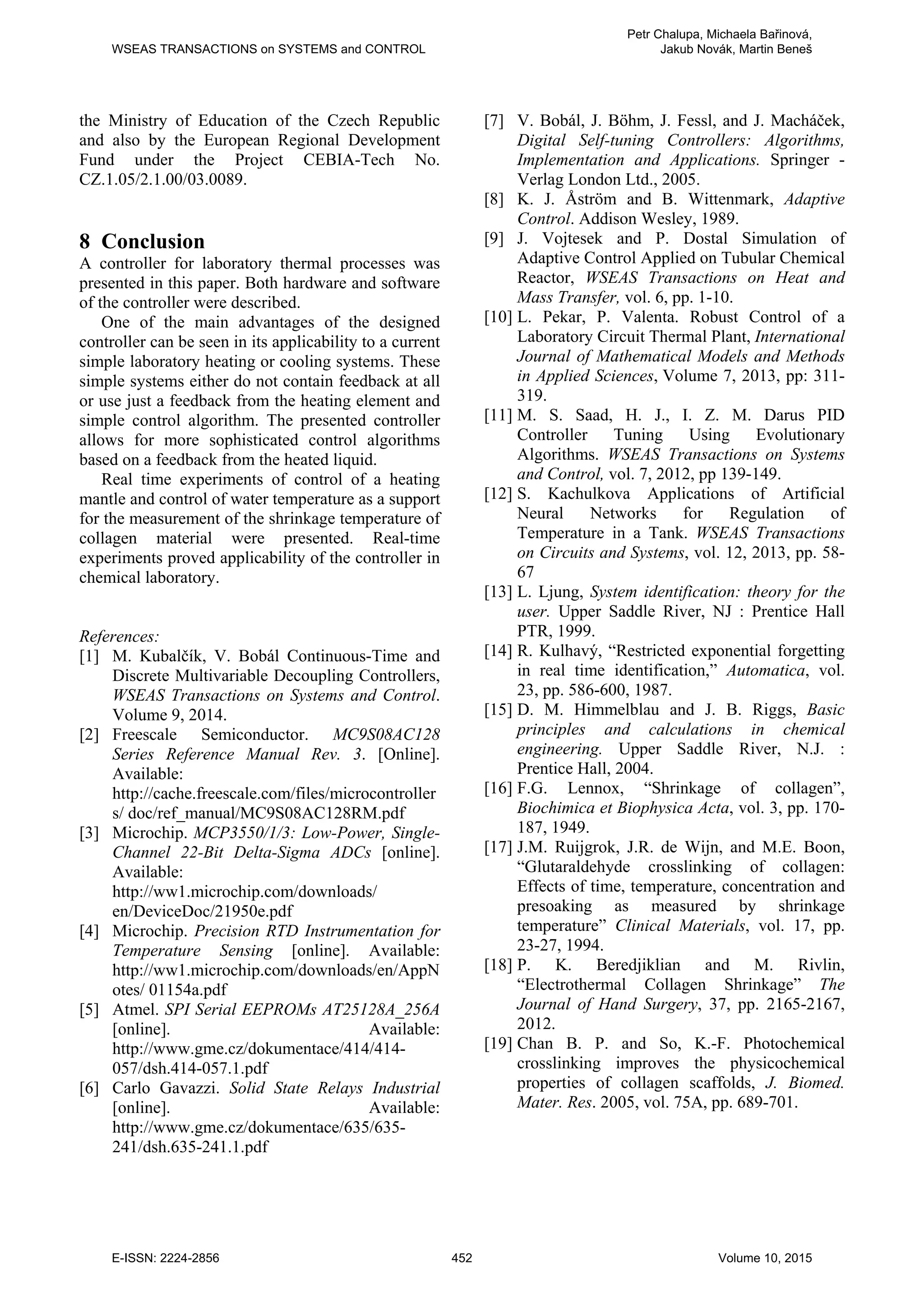 the Ministry of Education of the Czech Republic
and also by the European Regional Development
Fund under the Project CEBIA-Tech No.
CZ.1.05/2.1.00/03.0089.
8 Conclusion
A controller for laboratory thermal processes was
presented in this paper. Both hardware and software
of the controller were described.
One of the main advantages of the designed
controller can be seen in its applicability to a current
simple laboratory heating or cooling systems. These
simple systems either do not contain feedback at all
or use just a feedback from the heating element and
simple control algorithm. The presented controller
allows for more sophisticated control algorithms
based on a feedback from the heated liquid.
Real time experiments of control of a heating
mantle and control of water temperature as a support
for the measurement of the shrinkage temperature of
collagen material were presented. Real-time
experiments proved applicability of the controller in
chemical laboratory.
References:
[1] M. Kubalčík, V. Bobál Continuous-Time and
Discrete Multivariable Decoupling Controllers,
WSEAS Transactions on Systems and Control.
Volume 9, 2014.
[2] Freescale Semiconductor. MC9S08AC128
Series Reference Manual Rev. 3. [Online].
Available:
http://cache.freescale.com/files/microcontroller
s/ doc/ref_manual/MC9S08AC128RM.pdf
[3] Microchip. MCP3550/1/3: Low-Power, Single-
Channel 22-Bit Delta-Sigma ADCs [online].
Available:
http://ww1.microchip.com/downloads/
en/DeviceDoc/21950e.pdf
[4] Microchip. Precision RTD Instrumentation for
Temperature Sensing [online]. Available:
http://ww1.microchip.com/downloads/en/AppN
otes/ 01154a.pdf
[5] Atmel. SPI Serial EEPROMs AT25128A_256A
[online]. Available:
http://www.gme.cz/dokumentace/414/414-
057/dsh.414-057.1.pdf
[6] Carlo Gavazzi. Solid State Relays Industrial
[online]. Available:
http://www.gme.cz/dokumentace/635/635-
241/dsh.635-241.1.pdf
[7] V. Bobál, J. Böhm, J. Fessl, and J. Macháček,
Digital Self-tuning Controllers: Algorithms,
Implementation and Applications. Springer -
Verlag London Ltd., 2005.
[8] K. J. Åström and B. Wittenmark, Adaptive
Control. Addison Wesley, 1989.
[9] J. Vojtesek and P. Dostal Simulation of
Adaptive Control Applied on Tubular Chemical
Reactor, WSEAS Transactions on Heat and
Mass Transfer, vol. 6, pp. 1-10.
[10] L. Pekar, P. Valenta. Robust Control of a
Laboratory Circuit Thermal Plant, International
Journal of Mathematical Models and Methods
in Applied Sciences, Volume 7, 2013, pp: 311-
319.
[11] M. S. Saad, H. J., I. Z. M. Darus PID
Controller Tuning Using Evolutionary
Algorithms. WSEAS Transactions on Systems
and Control, vol. 7, 2012, pp 139-149.
[12] S. Kachulkova Applications of Artificial
Neural Networks for Regulation of
Temperature in a Tank. WSEAS Transactions
on Circuits and Systems, vol. 12, 2013, pp. 58-
67
[13] L. Ljung, System identification: theory for the
user. Upper Saddle River, NJ : Prentice Hall
PTR, 1999.
[14] R. Kulhavý, “Restricted exponential forgetting
in real time identification,” Automatica, vol.
23, pp. 586-600, 1987.
[15] D. M. Himmelblau and J. B. Riggs, Basic
principles and calculations in chemical
engineering. Upper Saddle River, N.J. :
Prentice Hall, 2004.
[16] F.G. Lennox, “Shrinkage of collagen”,
Biochimica et Biophysica Acta, vol. 3, pp. 170-
187, 1949.
[17] J.M. Ruijgrok, J.R. de Wijn, and M.E. Boon,
“Glutaraldehyde crosslinking of collagen:
Effects of time, temperature, concentration and
presoaking as measured by shrinkage
temperature” Clinical Materials, vol. 17, pp.
23-27, 1994.
[18] P. K. Beredjiklian and M. Rivlin,
“Electrothermal Collagen Shrinkage” The
Journal of Hand Surgery, 37, pp. 2165-2167,
2012.
[19] Chan B. P. and So, K.-F. Photochemical
crosslinking improves the physicochemical
properties of collagen scaffolds, J. Biomed.
Mater. Res. 2005, vol. 75A, pp. 689-701.
WSEAS TRANSACTIONS on SYSTEMS and CONTROL
Petr Chalupa, Michaela Bařinová,
Jakub Novák, Martin Beneš
E-ISSN: 2224-2856 452 Volume 10, 2015
 