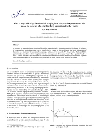 JOURNAL OF
                                                                                                                         Engineering Science and
                                         Journal of Engineering Science and Technology Review 2 (1) (2009) 76-81
                                                                                                                         Technology Review
                                                                                                                                        www.jestr.org
                                                                              Lecture Note

             Time of flight and range of the motion of a projectile in a constant gravitational field
                     under the influence of a retarding force proportional to the velocity
                                                                        P. A. Karkantzakos*
                                                                    *
                                                                     Periandrou 23-Korinthos, Hellas.

                                               Received 26 April 2008; Revised 18 March 2009; Accepted 21June 2009




           Abstract

           In this paper we study the classical problem of the motion of a projectile in a constant gravitational field under the influence
           of a retarding force proportional to the velocity. Specifically, we express the time of flight, the time of fall and the range of
           the motion as a function of the constant of resistance per unit mass of the projectile. We also prove that the time of fall is
           greater than the time of rise with the exception of the case of zero constant of resistance where we have equality. Finally we
           prove a formula from which we can compute the constant of resistance per unit mass of the projectile from time of flight and
           range of the motion when the acceleration due to gravity and the initial velocity of the projectile are known.

           Keywords: Time, flight, coefficient.




1. Introduction

Let us consider the motion of a projectile in a resisting medium                       the horizontal (               ). The projectile moves in a constant
under the influence of a constant force of gravity. The medium                         gravitational field of strength g under the influence of a retarding
resistance will give rise to a retarding force. In general, real re-                   force proportional to the velocity. Let σ denote the constant of
tarding forces are complicated functions of velocity but in many                       resistance per unit mass of the projectile (σ ≥ 0).
cases it is sufficient to consider that the retarding force is simply
proportional to the velocity. For example if the medium is the air,
it is found experimentally, for a relatively small object moving in                    2.1 For                 , let us express the time of flight of the pro-
air with velocities less than about 24m/s that the retarding force is                  jectile as a function of σ.
approximately proportional to the velocity [1]. The proportional-
ity case was first examined by Newton in his Principia (1687).                         Solution
Let us call the constant of proportionality constant of resistance.                    We analyze the motion into horizontal and vertical components
Although the equations of motion can be integrated directly, the                       with corresponding axes X and Ψ. The projectile is fired from the
dependence of time of flight from the constant of resistance per                       point of origin of the X-Ψ coordinate system.
unit mass of the projectile is given by a transcendental equation
for which we have approximate solutions for small values of the
independent variable [1]. In this paper we shall try to develop an
exact method of expressing time of flight and range as functions
of the constant of resistance per unit mass of the projectile for all
its possible values.


2. Statement of the problem and solution

A projectile of mass m is fired in a homogeneous medium with
an initial velocity υ0 and in a direction making an angle with


   * E-mail address: karkas@sch.gr                                                     Figure 1. The motion into horizontal and vertical components with corre-
ISSN: 1791-2377 © 2009 Kavala Institute of Technology. All rights reserved.                      sponding axes X and Ψ

                                                                                  76
 