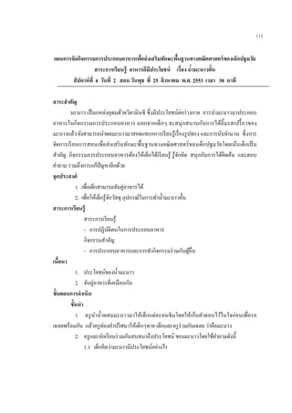 112
แผนการจัดกิจกรรมการประกอบอาหารเพื่อส่งเสริมทักษะพื้นฐานทางคณิตศาสตร์ของเด็กปฐมวัย
สาระการเรียนรู้ อาหารดีมีประโยชน์ เรื่อง น้ามะนาวคั้น
สัปดาห์ที่ 6 วันที่ 2 สอน วันพุธ ที่ 25 สิงหาคม พ.ศ. 2553 เวลา 30 นาที
สาระสาคัญ
มะนาว เป็นแหล่งอุดมด้วยวิตามินซี ซึ่งมีประโยชน์ต่อร่างกาย การนามะนาวมาประกอบ
อาหารในกิจกรรมการประกอบอาหาร นอกจากเด็กๆ จะสนุกสนานกับการได้ลิ้มรสเปรี้ยวของ
มะนาวแล้ว ยังสามารถนาผลมะนาวมาสอดแทรกการเรียนรู้เรื่องรูปทรง และการนับจานวน ซึ่งการ
จัดการเรียนการสอนเพื่อส่งเสริมทักษะพื้นฐานทางคณิตศาสตร์ของเด็กปฐมวัยโดยเน้นเด็กเป็น
สาคัญ กิจกรรมการประกอบอาหารต้องให้เด็กได้เรียนรู้ รู้จักคิด สนุกกับการได้คิดค้น และตอบ
คาถาม รวมถึงการแก้ปัญหาอีกด้วย
จุดประสงค์
1. เพื่อเด็กสามารถจับคู่อาหารได้
2. เพื่อให้เด็กรู้จักวัสดุ อุปกรณ์ในการทาน้ามะนาวคั้น
สาระการเรียนรู้
สาระการเรียนรู้
- การปฏิบัติตนในการประกอบอาหาร
กิจกรรมสาคัญ
- การประกอบอาหารและการทากิจกรรมร่วมกับผู้อื่น
เนื้อหา
1. ประโยชน์ของน้ามะนาว
2. จับคู่อาหารที่เหมือนกัน
ขั้นตอนการดาเนิน
ขั้นนา
1. ครูนาน้าผสมมะนาวมาให้เด็กแต่ละคนชิมโดยให้เก็บคาตอบไว้ในใจก่อนเพื่อรอ
เฉลยพร้อมกัน แล้วครูท่องคาปริศนาให้เด็กๆทาย เด็กและครูร่วมกันเฉลย ว่าคือมะนาว
2. ครูและนักเรียนร่วมกันสนทนาถึงประโยชน์ ของมะนาวโดยใช้คาถามดังนี้
1.1 เด็กคิดว่ามะนาวมีประโยชน์อย่างไร
 