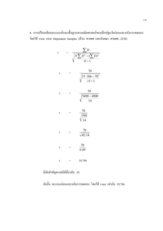 139
จ. การเปรียบเทียบคะแนนทักษะพื้นฐานทางคณิตศาสตร์ของเด็กปฐมวัยก่อนและหลังการทดลอง
โดยใช้ t-test แบบ Dependent Samples (ล้วน สายยศ และอังคณา สายยศ, 2538)
t =
1
)( 22

 

N
DDN
D
t =
115
7036615
70
2


t =
14
49005490
70

t =
14
590
70
t =
14.42
70
t =
49.6
70
t = 10.786
มีนัยสาคัญทางสถิติที่ระดับ .01
ดังนั้น คะแนนก่อนและหลังการทดลอง โดยใช้ t-test เท่ากับ 10.786
 