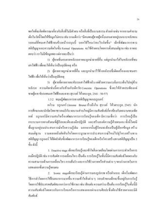 26
พอใจที่จะคิดพิจารณาเกี่ยวกับสิ่งที่ไม่มีตัวตน หรือสิ่งที่เป็นนามธรรม ตัวอย่างเช่น หากถามคาถาม
เด็กในวัยนี้โดยให้ข้อมูลไม่ครบ เช่น ถามเด็กว่า “มีคนพบผู้ชายผู้หนึ่งนอนตายอยู่บนเบาะหลังของ
รถยนต์ที่ชนเสาไฟฟ้ าจนข้างหน้ารถบุบบี้ บอกได้ไหมว่าอะไรเกิดขึ้น” เด็กที่พัฒนาการทาง
สติปัญญาและความคิดในขั้น Formal Operations จะใช้คาตอบโดยการตั้งสมมติฐาน เช่น อาจจะ
ตอบว่า เราไม่มีข้อมูลพอ แต่อาจจะเป็นว่า
1) ผู้ชายที่นอนตายหลังรถอาจจะถูกฆ่าตายที่อื่น แต่ถูกนามาใส่ในหลังรถที่ชน
เสาไฟฟ้า เพื่อจะให้เห็นว่าเป็นอุบัติเหตุ หรือ
2) ผู้ตายอาจถูกฆ่าตายที่อื่น และถูกนามาไว้ข้างหลังรถซึ่งติดเครื่องและชนเสา
ไฟฟ้า เพื่อให้เห็นว่าเป็นอุบัติเหตุ
3) ผู้ชายที่ตายอาจจะขับรถเสาไฟฟ้ าจริง แต่ด้วยความแรงจึงกระเด็นไปอยู่ข้าง
หลังรถ ความคิดเช่นนี้ตรงกันข้ามกับเด็กวัย Concrete Operations ซึ่งจะให้คาตอบเพียงแต่
ชายผู้ตาย ขับรถชนเสาไฟฟ้าและตาย (สุรางค์ โค้วตระกูล, 2541 : 50-57)
1.3.2 ทฤษฎีพัฒนาการทางสติปัญญาของบรูเนอร์
เจโรม บรูเนอร์ (Jerome Bruner อ้างถึงใน สุรางค์ โค้วตระกูล, 2545) นัก
การศึกษาและนักจิตวิทยาชาวอเมริกัน ผลงานส่วนใหญ่มีความสัมพันธ์เกี่ยวข้องกับผลงานของเพีย
เจท์ บรูเนอร์มีความสนใจเรื่องพัฒนาการการเรียนรู้ของเด็ก มีความเชื่อว่า การเรียนรู้เป็น
กระบวนการทางสังคมที่ผู้เรียนจะต้องลงมือปฏิบัติ และสร้างองค์ความรู้ด้วยตนเอง ทั้งนี้โดยมี
พื้นฐานอยู่บนประสบการณ์หรือความรู้เดิม นอกจากนั้นผู้เรียนจะต้องเป็นผู้เลือกข้อมูล สร้าง
สมมติฐาน รวมตลอดถึงตัดสินใจโดยการบูรณาการประสบการณ์ใหม่ไปสู่โครงสร้างทาง
สติปัญญา บรูเนอร์ ได้จัดลาดับขั้นพัฒนาการการเรียนรู้ของเด็กหรือโครงสร้างทางสติปัญญาเป็น 3
ขั้น ดังนี้
1. Enactive stage เด็กจะเรียนรู้และเข้าใจสิ่งแวดล้อมโดยผ่านการกระทาหรือการ
ลงมือปฏิบัติ เช่น การสัมผัส การเคลื่อนไหว เป็นต้น การเรียนรู้ในขั้นนี้มีความสัมพันธ์โดยตรงกับ
ความสามารถด้านการเคลื่อนไหว การเต้นรา และการใช้ร่างกายหรือส่วนต่าง ๆ ของร่างกายในการ
แสดงออกซึ่งความรู้ของตน
2. Iconic stageเด็กจะเรียนรู้ผ่านการมองรูปภาพ หรือตัวแบบ เด็กเริ่มพัฒนา
วิธีการจาโดยการใช้จินตนาการมากขึ้น ความเข้าใจสิ่งต่าง ๆ รอบตัวของเด็กจะขึ้นอยู่กับการรับรู้
โดยการใช้ประสาทสัมผัสมากกว่าการใช้ภาษา เช่น เสียงดัง ความสว่าง เป็นต้น การเรียนรู้ในขั้นนี้มี
ความสัมพันธ์โดยตรงกับการเรียนหรือการแสดงออกผ่านงานศิลปะซึ่งต้องใช้สายตาและมิติ
สัมพันธ์
 