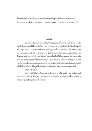 3
ชื่อวิทยานิพนธ์ ทักษะพื้นฐานทางคณิตศาสตร์ของเด็กปฐมวัยที่ได้รับการจัดกิจกรรมการ
ประกอบอาหาร ผู้วิจัย นางศุภนันท์ พลายแดง สาขาวิชา การศึกษาปฐมวัย พ.ศ. 2553
บทคัดย่อ
การวิจัยครั้งนี้มีวัตถุประสงค์เพื่อเปรียบเทียบทักษะพื้นฐานทางคณิตศาสตร์ของเด็ก
ปฐมวัยก่อนและหลังได้รับการจัดกิจกรรมการประกอบอาหาร กลุ่มตัวอย่างที่ใช้คือเด็กปฐมวัย
ชาย- หญิง อายุ 3 - 4 ปี ที่กาลังศึกษาอยู่ในชั้นอนุบาลปีที่ 1 ภาคเรียนที่ 1 ปีการศึกษา 2553
ของโรงเรียนมิตรภาพที่ 34 จานวน 15 คน ซึ่งได้มาโดยการเลือกแบบเจาะจงจากผู้ที่มีคะแนน
พื้นฐานทางคณิตศาสตร์อยู่ในเกณฑ์ค่อนข้างต่า เครื่องมือที่ใช้ในการทดลองคือ แผนการจัด
กิจกรรมการประกอบอาหารเพื่อใช้ในการทดลอง 6 สัปดาห์ ๆ ละ 3 วันๆ ละ 1 ครั้งๆ ละ 30 นาที
รวมทั้งสิ้น 18 ครั้ง และแบบทดสอบทักษะพื้นฐานทางคณิตศาสตร์ ซึ่งมีค่าความเชื่อมั่นเท่ากับ 0.85
สถิติที่ใช้ในการวิเคราะห์ข้อมูลได้แก่ ค่าเฉลี่ย ส่วนเบี่ยงเบนมาตราฐานและการทดสอบค่าที
ผลการวิจัย พบว่า
เด็กปฐมวัยที่ได้รับการจัดกิจกรรมการประกอบอาหารมีทักษะพื้นฐานทางคณิตศาสตร์
โดยรวมและรายด้านสูงคือด้านการเปรียบเทียบ การจับคู่และการนับจานวนขึ้นกว่าก่อนการ
ทดลองอย่างมีนัยสาคัญทางสถิติที่ระดับ .01
 
