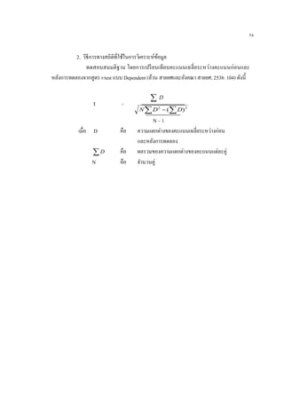 54
2. วิธีการทางสถิติที่ใช้ในการวิเคราะห์ข้อมูล
ทดสอบสมมติฐาน โดยการเปรียบเทียบคะแนนเฉลี่ยระหว่างคะแนนก่อนและ
หลังการทดลองจากสูตร t-test แบบ Dependent (ล้วน สายยศและอังคณา สายยศ, 2538: 104) ดังนี้
 D
  22
)( DDN
N – 1
เมื่อ D คือ ความแตกต่างของคะแนนเฉลี่ยระหว่างก่อน
และหลังการทดลอง
D คือ ผลรวมของความแตกต่างของคะแนนแต่ละคู่
N คือ จานวนคู่
t =
 