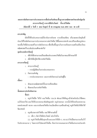 84
แผนการจัดกิจกรรมการประกอบอาหารเพื่อส่งเสริมทักษะพื้นฐานทางคณิตศาสตร์ของเด็กปฐมวัย
สาระการเรียนรู้ อาหารดีมีประโยชน์ เรื่อง ยาไข่เค็ม
สัปดาห์ที่ 2 วันที่ 3 สอน วันศุกร์ ที่ 30 กรกฎาคม พ.ศ. 2553 เวลา 30 นาที
สาระสาคัญ
เด็กที่ได้รับประสบการณ์เกี่ยวกับการสังเกต การเปรียบเทียบ ปริมาณของวัตถุดิบที่
นามาใช้ในจัดกิจกรรมการประกอบอาหารเช่นไข่เค็ม ได้ลิ้มลองรสชาติ และเปรียบเทียบรูปทรง
ของชิ้นไข่ที่ผ่านเกณฑ์ในการจัดกิจกรรม เพื่อเป็นพื้นฐานในการเตรียมความพร้อมที่จะเรียน
คณิตศาสตร์ในระดับประถมศึกษาต่อไป
จุดประสงค์การเรียนรู้
1. เพื่อให้เด็กสามารถเปรียบเทียบจานวนของไข่เค็มในภาชนะที่กาหนดได้
2. เพื่อให้เด็กรู้จักวิธีการทายาไข่เค็ม
สาระการเรียนรู้
1. สาระการเรียนรู้
- การปฏิบัติตนในการประกอบอาหาร
2. กิจกรรมสาคัญ
- การประกอบอาหาร และการทากิจกรรมร่วมกับผู้อื่น
เนื้อหา
1. ทักษะทางคณิตศาสตร์เรื่องการเปรียบเทียบ
2. ข้อตกลงในการทายาไข่เค็ม
ขั้นตอนการดาเนินกิจกรรม
ขั้นนา
1. ครูนาไข่เป็ด ไข่ไก่ และไข่เค็ม รวม 20 ฟองมาให้เด็กดู แล้วช่วยกันนับ (ใช้เพลง
แม่ไก่ออกไข่) และให้เข้าแถวออกมาสัมผัสลูบคลา ครูนาออกมา จากนั้นให้ช่วยกันบอกความ
แตกต่างของสี ขนาด และการสังเกตไข่เค็มว่าจะมีผงสีขาวๆเคลือบผิวอยู่ ครูฝ่าไข่เค็มให้เด็กได้
ชิมรสชาติ
2. ครูอธิบายการทาไข่เค็ม และใช้คาถามดังนี้
2.1 เด็ก ๆ คิดว่าไข่มีประโยชน์ อย่างไรบ้าง
2.2 ครูผ่าไข่เค็มที่ต้มสุกแล้วและบอกให้เด็ก ๆ ทราบว่าไข่เป็ดสามารถเก็บไว้
รับประทานนาน ๆ โดยการนาไปดองทาไข่เค็ม เรียกว่าการถนอมอาหารไข่เค็มสามารถนามาทา
 