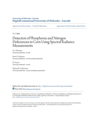 University of Nebraska - Lincoln 
DigitalCommons@University of Nebraska - Lincoln 
Agronomy & Horticulture -- Faculty Publications Agronomy and Horticulture Department 
11-1-2002 
Detection of Phosphorus and Nitrogen 
Deficiencies in Corn Using Spectral Radiance 
Measurements 
S.L. Osbourne 
University of Nebraska - Lincoln 
James S. Schepers 
University of Nebraska - Lincoln, jschepers1@unl.edu 
D. Francis 
University of Nebraska - Lincoln 
Michael R. Schlemmer 
University of Nebraska - Lincoln, mschlemmer1@unl.edu 
Follow this and additional works at: http://digitalcommons.unl.edu/agronomyfacpub 
Part of the Plant Sciences Commons 
Osbourne, S.L.; Schepers, James S.; Francis, D. ; and Schlemmer, Michael R., "Detection of Phosphorus and Nitrogen Deficiencies in 
Corn Using Spectral Radiance Measurements" (2002). Agronomy & Horticulture -- Faculty Publications. Paper 7. 
http://digitalcommons.unl.edu/agronomyfacpub/7 
This Article is brought to you for free and open access by the Agronomy and Horticulture Department at DigitalCommons@University of Nebraska - 
Lincoln. It has been accepted for inclusion in Agronomy & Horticulture -- Faculty Publications by an authorized administrator of 
DigitalCommons@University of Nebraska - Lincoln. 
 