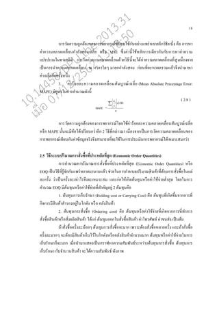 18
การวัดความถูกต้องของการพยากรณ์ที่นิยมใช้กันอย่างแพร่ห่ายอีกวิธีหนึ่ง คออ การหา
ค่าความค่าดเค่อ่อนกา่ังสองเฉ่ี่ย หรออ MSE ซึ่งค่านี้ใช้ห่ักการเดียวกันกับการหาค่าความ
แปรปรวนในทางสถิติ การวัดค่าความค่าดเค่อ่อนด้วยวิธีนี้จะได้ค่าความค่าดเค่อ่อนที่สูงเนอ่องจาก
เปนนการนาความค่าดเค่อ่อน ณ เว่าใดๆ มายกกา่ังสอง ก่อนที่จะหาผ่รวมแ่้วจึงนามาหา
ค่าเฉ่ี่ยอีกครั้งหนึ่ง
3. ค่าร้อย่ะความค่าดเค่อ่อนสัมบูรณ์เฉ่ี่ย (Mean Absolute Percentage Error:
MAPE) มีสูตรในการคานวณดังนี้
( 2.8 )
การวัดความถูกต้องของการพยากรณ์โดยใช้ค่าร้อย่ะความค่าดเค่อ่อนสัมบูรณ์เฉ่ี่ย
หรออ MAPE นั้นจะมีข้อได้เปรียบกว่าอีก 2 วิธีที่ก่่าวมา เนอ่องจากเปนนการวัดความค่าดเค่อ่อนของ
การพยากรณ์เทียบกับค่าข้อมู่จริงจึงสามารถที่จะใช้ในการประเมินการพยากรณ์ได้เหมาะสมกว่า
2.5 วิธีระบบปริมาณการสั่งซื้อที่ประหยัดที่สุด (Economic Order Quantities)
การคานวณหาปริมาณการสั่งซอ้อที่ประหยัดที่สุด (Economic Order Quantities) หรออ
EOQ เปนนวิธีที่รู้จักกันแพร่ห่ายมานานแ่้ว ช่วยในการกาหนดปริมาณสินค้าที่ต้องการสั่งซอ้อในแต่
่ะครั้ง ว่าเปนนครั้ง่ะเท่าไรจึงจะเหมาะสม แ่ะก่อให้เกิดต้นทุนหรออค่าใช้จ่ายต่าสุด โดยในการ
คานวณ EOQ มีต้นทุนหรออค่าใช้จ่ายที่สาคัญอยู่ 2 ต้นทุนคออ
1. ต้นทุนการเกนบรักษา (Holding cost or Carrying Cost) คออ ต้นทุนที่เกิดขึ้นจากการที่
กิจการมีสินค้าสารองอยู่ในโกดัง หรออ ค่ังสินค้า
2. ต้นทุนการสั่งซอ้อ (Ordering cost) คออ ต้นทุนหรออค่าใช้จ่ายที่เกิดจากการที่ทาการ
สั่งซอ้อสินค้าหรออสั่งผ่ิตสินค้า ได้แก่ ต้นทุนออกใบสั่งซอ้อสินค้า ค่าโทรศัพท์ ค่าขนส่ง เปนนต้น
ถ้าสั่งซอ้อครั้ง่ะน้อยๆ ต้นทุนการสั่งซอ้อจะมาก เพราะต้องสั่งซอ้อห่ายครั้ง แ่ะถ้าสั่งซอ้อ
ครั้ง่ะมากๆ จะต้องมีสินค้าเกนบไว้ในโกดังหรออค่ังสินค้าจานวนมาก ต้นทุนหรออค่าใช้จ่ายในการ
เกนบรักษากนจะมาก เมอ่อนามาแสดงเปนนกราฟหาความสัมพันธ์ระหว่างต้นทุนการสั่งซอ้อ ต้นทุนการ
เกนบรักษา กับจานวนสินค้า จะได้ความสัมพันธ์ ดังภาพ
10.14458/DPU.the.2013.31
07/12/2562 13:18:50
 
