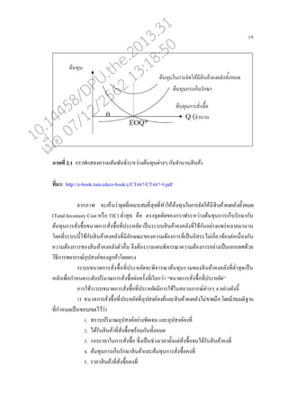 19
ภาพที่ 2.1 กราฟแสดงความสัมพันธ์ระหว่างต้นทุนต่างๆ กับจานวนสินค้า
ที่มา: http://e-book.ram.edu/e-book/c/CT487/CT487-9.pdf
จากภาพ จะเหนนว่าจุดที่เหมาะสมที่สุดที่ทาให้ต้นทุนในการจัดให้มีสินค้าคงค่ังทั้งหมด
(Total Inventory Cost หรออ TIC) ต่าสุด คออ ตรงจุดตัดของกราฟระหว่างต้นทุนการเกนบรักษากับ
ต้นทุนการสั่งซอ้อขนาดการสั่งซอ้อที่ประหยัด เปนนระบบสินค้าคงค่ังที่ใช้กันอย่างแพร่ห่ายมานาน
โดยที่ระบบนี้ใช้กับสินค้าคงค่ังที่มี่ักษณะของความต้องการที่เปนนอิสระไม่เกี่ยวข้องต่อเนอ่องกับ
ความต้องการของสินค้าคงค่ังตัวออ่น จึงต้องวางแผนพิจารณาความต้องการอย่างเปนนเอกเทศด้วย
วิธีการพยากรณ์อุปสงค์ของู่กค้าโดยตรง
ระบบขนาดการสั่งซอ้อที่ประหยัดจะพิจารณาต้นทุนรวมของสินค้าคงค่ังที่ต่าสุดเปนน
ห่ักเพอ่อกาหนดระดับปริมาณการสั่งซอ้อต่อครั้งที่เรียกว่า “ขนาดการสั่งซอ้อที่ประหยัด”
การใช้ระบบขนาดการสั่งซอ้อที่ประหยัดมีการใช้ในสถานการณ์ต่างๆ 4 อย่างดังนี้
1) ขนาดการสั่งซอ้อที่ประหยัดที่อุปสงค์คงที่แ่ะสินค้าคงค่ังไม่ขาดมออโดยมีสมมติฐาน
ที่กาหนดเปนนขอบเขตไว้ว่า
1. ทราบปริมาณอุปสงค์อย่างชัดเจน แ่ะอุปสงค์คงที่
2. ได้รับสินค้าที่สั่งซอ้อพร้อมกันทั้งหมด
3. รอบเว่าในการสั่งซอ้อ ซึ่งเปนนช่วงเว่าตั้งแต่สั่งซอ้อจนได้รับสินค้าคงที่
4. ต้นทุนการเกนบรักษาสินค้าแ่ะต้นทุนการสั่งซอ้อคงที่
5. ราคาสินค้าที่สั่งซอ้อคงที่
10.14458/DPU.the.2013.31
07/12/2562 13:18:50
 