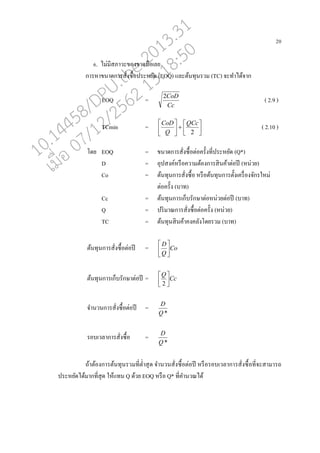 20
6. ไม่มีสภาวะของขาดมออเ่ย
การหาขนาดการสั่งซอ้อประหยัด (EOQ) แ่ะต้นทุนรวม (TC) จะทาได้จาก
EOQ =
Cc
CoD2
( 2.9 )
TCmin = 











2
QCc
Q
CoD
( 2.10 )
โดย EOQ = ขนาดการสั่งซอ้อต่อครั้งที่ประหยัด (Q*)
D = อุปสงค์หรออความต้องการสินค้าต่อปี (หน่วย)
Co = ต้นทุนการสั่งซอ้อ หรออต้นทุนการตั้งเครอ่องจักรใหม่
ต่อครั้ง (บาท)
Cc = ต้นทุนการเกนบรักษาต่อหน่วยต่อปี (บาท)
Q = ปริมาณการสั่งซอ้อต่อครั้ง (หน่วย)
TC = ต้นทุนสินค้าคงค่ังโดยรวม (บาท)
ต้นทุนการสั่งซอ้อต่อปี = Co
Q
D






ต้นทุนการเกนบรักษาต่อปี = Cc
Q




2
จานวนการสั่งซอ้อต่อปี =
*Q
D
รอบเว่าการสั่งซอ้อ =
*Q
D
ถ้าต้องการต้นทุนรวมที่ต่าสุด จานวนสั่งซอ้อต่อปี หรออรอบเว่าการสั่งซอ้อที่จะสามารถ
ประหยัดได้มากที่สุด ให้แทน Q ด้วย EOQ หรออ Q* ที่คานวณได้
10.14458/DPU.the.2013.31
07/12/2562 13:18:50
 