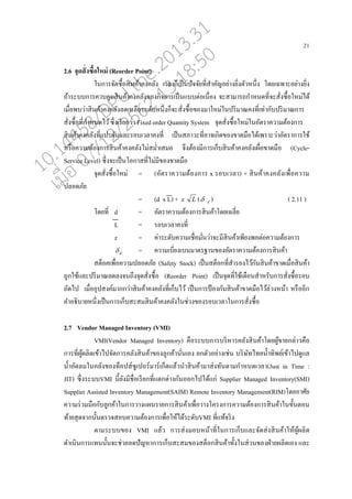 21
2.6 จุดสั่งซื้อใหม่ (Reorder Point)
ในการจัดซอ้อสินค้าคงค่ัง เว่ากนเปนนปัจจัยที่สาคัญอย่างยิ่งตัวหนึ่ง โดยเฉพาะอย่างยิ่ง
ถ้าระบบการควบคุมสินค้าคงค่ังของกิจการเปนนแบบต่อเนอ่อง จะสามารถกาหนดที่จะสั่งซอ้อใหม่ได้
เมอ่อพบว่าสินค้าคงค่ัง่ดเห่ออระดับหนึ่งกนจะสั่งซอ้อของมาใหม่ในปริมาณคงที่เท่ากับปริมาณการ
สั่งซอ้อที่กาหนดไว้ซึ่งเรียกว่า Fixed order Quantity System จุดสั่งซอ้อใหม่ในอัตราความต้องการ
สินค้าคงค่ังที่แปรผันแ่ะรอบเว่าคงที่ เปนนสภาวะที่อาจเกิดของขาดมออได้เพราะว่าอัตราการใช้
หรออความต้องการสินค้าคงค่ังไม่สม่าเสมอ จึงต้องมีการเกนบสินค้าคงค่ังเผอ่อขาดมออ (Cycle-
Service Level) ซึ่งจะเปนนโอกาสที่ไม่มีของขาดมออ
จุดสั่งซอ้อใหม่ = (อัตราความต้องการ x รอบเว่า) + สินค้าคงค่ังเพอ่อความ
ป่อดภัย
= (d x L) + z L ( d ) ( 2.11 )
โดยที่ d = อัตราความต้องการสินค้าโดยเฉ่ี่ย
L = รอบเว่าคงที่
z = ค่าระดับความเชอ่อมั่นว่าจะมีสินค้าเพียงพอต่อความต้องการ
d = ความเบี่ยงเบนมาตรฐานของอัตราความต้องการสินค้า
สตนอคเพอ่อความป่อดภัย (Safety Stock) เปนนสตนอกที่สารองไว้กันสินค้าขาดเมอ่อสินค้า
ถูกใช้แ่ะปริมาณ่ด่งจนถึงจุดสั่งซอ้อ (Reorder Point) เปนนจุดที่ใช้เตออนสาหรับการสั่งซอ้อรอบ
ถัดไป เมอ่ออุปสงค์มากกว่าสินค้าคงค่ังที่เกนบไว้ เปนนการป้ องกันสินค้าขาดมออไว้่่วงหน้า หรอออีก
คาอธิบายหนึ่งเปนนการเกนบสะสมสินค้าคงค่ังในช่วงของรอบเว่าในการสั่งซอ้อ
2.7 Vendor Managed Inventory (VMI)
VMI(Vendor Managed Inventory) คออระบบการบริหารค่ังสินค้าโดยผู้ขายก่่าวคออ
การที่ผู้ผ่ิตเข้าไปจัดการค่ังสินค้าของู่กค้านั่นเอง ยกตัวอย่างเช่น บริษัทไทยน้าทิพย์เข้าไปดูแ่
น้าอัด่มในค่ังของทนอปส์ซูเปอร์มาร์เกนตแ่้วนาสินค้ามาส่งทันตามกาหนดเว่า(Just in Time :
JIT) ซึ่งระบบVMI นี้ยังมีชอ่อเรียกที่แตกต่างกันออกไปได้แก่ Supplier Managed Inventory(SMI)
Supplier Assisted Inventory Management(SAIM) Remote Inventory Management(RIM)โดยอาศัย
ความร่วมมออกับู่กค้าในการวางแผนรายการสินค้าเพอ่อวางโครงการความต้องการสินค้าในขั้นตอน
ท้ายสุดจากนั้นตรวจสอบความต้องการเพอ่อให้ได้ระดับVMI ที่แท้จริง
ตามระบบของ VMI แ่้ว การส่งมอบหน้าที่ในการเกนบแ่ะจัดส่งสินค้าให้ผู้ผ่ิต
ดาเนินการแทนนั้นจะช่วย่ดปัญหาการเกนบสะสมของสตนอกสินค้าทั้งในส่วนของฝ่ายผ่ิตเอง แ่ะ
10.14458/DPU.the.2013.31
07/12/2562 13:18:50
 