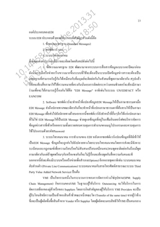 23
องค์ประกอบของEDI
ระบบ EDI ประกอบด้วยองค์ประกอบที่สาคัญ3ส่วนดังนี้คออ
1. ข้อความมาตรฐาน (Standard Messages)
2. ซอฟต์แวร์ แ่ะ
3. ระบบโทรคมนาคม
ซึ่งแต่่ะองค์ประกอบกนมีราย่ะเอียดโดยสังเขปดังต่อไปนี้
1. ข้อความมาตรฐาน EDI พัฒนามาจากระบบการสอ่อสารข้อมู่แบบวงจรปิดมาก่อน
ดังนั้นการมีเครออข่ายกว้างขวางมากขึ้นระบบที่ใช้จะต้องเปนนระบบเปิดข้อมู่ข่าวสารจะต้องเปนน
มาตรฐานที่สามารถรับรู้กันได้เหมออนกับที่มนุษย์จะติดต่อกันในสังคมที่พูดภาษาเดียวกัน สรุปแ่้ว
กนคออจะต้องสอ่อภาษาให้ได้ความหมายที่ตรงกันนั่นเองการติดต่อระหว่างคอมพิวเตอร์จะต้องมีภาษา
ร่วมเพอ่อจะได้สามารถรู้เรอ่องกันได้คออ "EDI Message" อาทิเช่นในระบบ UN/EDIFACT หรออ
EANCOM
2. Software ซอฟต์แวร์จะทาหน้าที่แป่งข้อมู่EDI Messageให้เปนนภาษาธรรมดาเมอ่อ
EDI Message ส่งถึงป่ายทางขณะเดียวกันกนจะทาหน้าที่แป่งภาษาธรรมดาที่ต้นทางให้เปนนภาษา
EDI Message เพอ่อส่งไปยังป่ายทางด้วยนอกจากนี้ซอฟต์แวร์ยังทาหน้าที่ออ่นๆอีกได้แก่แป่งภาษา
ที่ไม่ใช่ EDI Messageให้เปนนEDI Message ช่วยดูแ่ข้อมู่ที่อยู่ในแฟ้ มอินเตอร์เฟซบริหารจัดการ
ข้อมู่ข่าวสารที่เข้าหรออออกรวมทั้งตรวจสอบควบคุมการทางานของเมนูโปรแกรมแ่ะควบคุมการ
ใช้โปรแกรมด้วยรหัสPassword
3. ระบบโทรคมนาคม การทางานของ EDI ห่ังจากซอฟต์แวร์แป่งข้อมู่ที่คีย์เข้าให้
เปนนEDI Message ข้อมู่กนจะถูกส่งไปยังป่ายทางโดยระบบโทรคมนาคมโดยการส่งจะมีจังหวะ
ระเบียบแ่ะกฎเกณฑ์เพอ่อความเรียบร้อยไม่สับสนเปรียบเสมออนคน2คนพูดจาติดต่อกันถึงแม้พูด
ภาษาเดียวกันแต่ถ้าพูดพร้อมๆกันหรออแซงกันกนจะไม่รู้เรอ่องจะต้องพูดกันสอ่อความกันคน่ะที
นอกจากนี้ยังจะต้องมีระบบหรออเครออข่ายเพอ่อสารอง(Options) อีกห่ายชุดอาทิเช่น ระบบคมนาคม
่ับส่วนตัว (Private Line Communications) ระบบคมนาคมกับสายโทรศัพท์สาธารณะระบบ Third
Party Value Added Network Serviceเ ปนนต้น
VMI เปนนกิจกรรมหนึ่งในกระบวนการของการจัดการห่วงโซ่อุปทาน(SPM: Supply
Chain Management) กิจกรรมของVMI ในฐานะผู้ให้บริการ Outsourcing จะให้บริการในการ
จัดการสตนอกของคู่ค้าหรออของ Suppliers โดยภารกิจสาคัญของผู้ให้บริการ VMI Providers จะเปนน
ผู้รับโอนสิทธิความเปนนเจ้าของสินค้าชั่วขณะหนึ่งขณะใด (Transfer of the same time) จากผู้ว่าจ้าง
ซึ่งจะเปนนผู้ผ่ิตซึ่งซอ้อสินค้าจาก Vender หรออ Supplier โดยผู้ผ่ิตจะมอบสิทธิให้VMI เปนนคนก่าง
10.14458/DPU.the.2013.31
07/12/2562 13:18:50
 