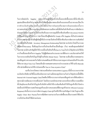 24
ในการติดต่อกับ Supplier แต่่ะรายโดยผู้ผ่ิตจะดาเนินขั้นตอนจัดซอ้อเฉพาะที่เกี่ยวข้องกับ
คุณสมบัติของสินค้าจานวนของสินค้าที่จะซอ้อคุณภาพของสินค้าแ่ะตก่งเรอ่องราคาแ่ะเงอ่อนไข
การชาระเงินส่วนกิจกรรมออ่นๆได้แก่เงอ่อนไขการส่งมอบปริมาณการส่งมอบแต่่ะครั้งการ
ตรวจสอบจานวนวิธีการขนส่งการรับผิดชอบความเสียหายทั้งที่เกิดกับตัวสินค้าแ่ะการผิดนัดการ
ส่งมอบรวมถึงการดูแ่การเกนบรักษาสินค้าแ่ะการควบคุมที่เกี่ยวข้องกับสตนอก (Inventory) จะมอบ
ให้เปนนหน้าที่ของผู้ให้บริการ VMI ซึ่งจะเปนนผู้ติดต่อกับ Vender หรออ Supplier ทั้งในประเทศแ่ะ
ต่างประเทศแทนผู้ว่าจ้างคออผู้ผ่ิตผู้ให้บริการVMI จึงทาหน้าที่เกี่ยวข้องกับการจัดการความสัมพันธ์
ของสตนอกสินค้า(IMR : Inventory Management Relationship)โดยVMI จะก่อประโยชน์ในการ่ด
สตนอกหรออInventory ซึ่งต้นทุนในการเกนบรักษาสินค้าจะเปนนต้นทุน 1ใน3 ของต้นทุน่อจิสติกส์
โดยVMI จะมีส่วนสาคัญที่ทาให้การเค่อ่อนย้ายสินค้าเปนนJust In Timeในห่วงโซ่อุปทานก่อให้เกิด
การไห่่อ่นของสินค้าจาก Supplier ไปสู่ผู้ผ่ิตตามจานวนแ่ะเว่าที่ต้องการ แ่ะยังอาจทาหน้าที่
ในการกระจายสินค้าสาเรนจรูปไปสู่ร้านค้าย่อย (Retail Store) โดยVMI จะต้องเปนนการผสมผสาน
ของข้อมู่ข่าวสารแ่ะเทคโนโ่ยีสารสนเทศจึงจะทาให้สามารถควบคุมการส่งมอบสินค้าในระดับ
ที่ทันเว่า (Real Time Use) โดยจะต้องมีการผสมผสานของการนาระบบEDI มาใช้ร่วมกับ Barcode
หรออ RFIDเพอ่อสามารถให้การส่งมอบเปนน“Just in Time at point of Sale”
จะเหนนว่าภารกิจของ VMI จะค่้ายกับความหมายของ Logistics ทั้งนี้กระบวนการVMI
จะเกิดประสิทธิภาพได้นั้นจะต้องเกิดจากความร่วมมออของทุกกิจกรรมในห่วงโซ่อุปทานทั้งที่เปนน
Internal แ่ะ External Supply Chainโดยต้องให้มีกระบวนการส่งมอบข้อมู่ข่าวสารที่ทันสมัยการ
พยากรณ์การผ่ิตแ่ะการขายที่แม่นยา โดยกิจกรรมห่ักของVMI นอกเหนออจากเปนนการ่ดสตนอก
ทั้งวัตถุดิบแ่ะสินค้าสาเรนจรูปแ่้วยังมีส่วนที่ทาให้การเติมเตนมสินค้าให้กับู่กค้าเปนนไปอย่าง
ต่อเนอ่องก่อให้เกิดความพอใจของู่กค้าแ่ะมีการสนองตอบที่ดีจากู่กค้า(ECR: Efficient Customer
Response) ดังนั้นกระบวนการจัดการSupply Chain ยุคใหม่จึงให้ความสาคัญแก่ VMI ในฐานะเปนน
Supply Chain Best Practiceในการเพิ่มขีดความสามารถในการจัดซอ้อแ่ะเปนนการ่ดค่าใช้จ่ายใน
การเกนบรักษาสินค้าได้อย่างแน่นอน
10.14458/DPU.the.2013.31
07/12/2562 13:18:50
 