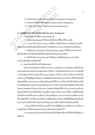 8
8. การจัดการด้านการเค่อ่อนย้ายแ่ะการขนส่ง (Transportation Management)
9. การจัดการความสัมพันธ์ด้านอุปทาน (Supplier Relation Management)
10. การจัดการด้านข้อมู่สารสนเทศ (Information Management)
2.2 ทฤษฎีเกี่ยวกับการจัดการสินค้าคงคลัง (Inventory Management)
สินค้าคงค่ังแบ่งได้เปนน 4 ประเภทใหญ่ๆ คออ
1. วัตถุดิบ (Raw Material) คออสิ่งของหรออชิ้นส่วนที่ซอ้อมาใช้ในการผ่ิต
2. งานระหว่างทา (Work-in-Process) คออชิ้นงานที่อยู่ในขั้นตอนการผ่ิตหรออรอคอยที่
จะผ่ิตหรออรอคอยที่จะผ่ิตในขั้นตอนต่อไป โดยที่ยังผ่านกระบวนการผ่ิตไม่ครบทุกขั้นตอน
3. วัสดุซ่อมบารุง (Maintenance/Repair/Operating Supplies) คออชิ้นส่วนหรอออะไห่่
เครอ่องจักรที่สารองไว้เผอ่อเป่ี่ยนเมอ่อชิ้นส่วนเดิมเสียหรออหมดอายุการใช้งาน
4. สินค้าสาเรนจรูป (Finished Goods) คออปัจจัยการผ่ิตที่ผ่านทุกกระบวนการผ่ิต
ครบถ้วนพร้อมที่จะขายใหู้่กค้าได้
2.2.1 บทบาทของสินค้าคงค่ังในซัพพ่ายเชน
สินค้าคงค่ังมีวัตถุประสงค์ในการสร้างความสมดุ่ในระบบโซ่อุปทาน เพอ่อให้ระดับ
สินค้าคงค่ังต่าสุด โดยไม่กระทบต่อระดับการให้บริการ โดยปัจจัยนาเข้าของกระบวนการผ่ิตที่มี
ความสาคัญอย่างยิ่งคออ วัตถุดิบ ชิ้นส่วนแ่ะวัสดุต่างๆ ที่เรียกรวมกันว่าสินค้าคงค่ัง ซึ่งเปนน
องค์ประกอบที่ใหญ่ที่สุดของต้นทุนการผ่ิตผ่ิตภัณฑ์ห่ายชนิดนอกจากนั้นการที่สินค้าคงค่ังที่
เพียงพอยังเปนนการตอบสนองความพึงพอใจของู่กค้าได้ทันเว่า ดังนั้นจะเหนนได้ว่าสินค้าคงค่ังมี
ความสาคัญต่อกิจกรรมห่ักของธุรกิจเปนนอย่างมาก การบริหารสินค้าคงค่ังที่มีประสิทธิภาพจึง
ส่งผ่กระทบต่อผ่กาไรจากการประกอบการโดยตรงในปัจจุบันนี้มีการนาเอาระบบต่างๆมาจัดการ
ข้อมู่ของสินค้าคงค่ัง เพอ่อให้เกิดความถูกต้อง แม่นยา แ่ะทันเว่ามากยิ่งขึ้น การจัดซอ้อวัตถุดิบ
หรออสินค้าคงค่ังได้ตรงตามความต้องการ ปริมาณเพียงพอ ราคาเหมาะสม ทันเว่าที่ต้องการโดย
ซอ้อจากผู้ขายที่ไว้วางใจได้ แ่ะนาส่งยังสถานที่ที่ถูกต้องตามห่ักการจัดซอ้อที่ดีที่สุด เปนนจุดเริ่มต้น
ของการบริหารสินค้าคงค่ัง วัตถุประสงค์ใหญ่ๆ ของการจัดการสินค้าคงค่ังมีสองอย่างคออ
1.สามารถมีสินค้าคงค่ังบริการู่กค้าในปริมาณที่เพียงพอ แ่ะทันต่อการความต้องการ
ของู่กค้าเสมอ เพอ่อสร้างยอดขายแ่ะรักษาระดับของส่วนแบ่งต่าดไว้
2.สามารถ่ดระดับการ่งทุนในสินค้าคงค่ังต่าที่สุดเท่าที่จะทาได้ เพอ่อทาให้ต้นทุนการ
ผ่ิตต่า่ง
10.14458/DPU.the.2013.31
07/12/2562 13:18:50
 