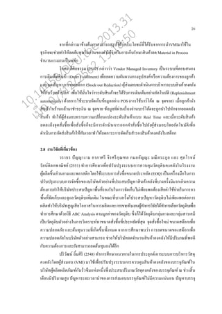 26
จากที่ก่่าวมาข้างต้นเราสามารถสรุปได้ว่าประโยชน์ที่ได้รับจากการนาVMIมาใช้ใน
ธุรกิจจะช่วยทาให้่ดต้นทุนในส่วนของค่าใช้จ่ายในการเกนบรักษาสินค้า่ด Material in Process
จานวนแรงงานเปนนห่ัก
โกศ่ ดีศี่ธรรม (2547) ก่่าวว่า Vendor Managed Inventory เปนนระบบที่ตอบสนอง
การเติมเตนมสินค้า (Order Fulfillment) เพอ่อ่ดความผันผวนทางอุปสงค์หรออความต้องการของู่กค้า
แ่ะ่ดปัญหาการขาดสตนอก (Stock-out Reduction) ผู้ส่งมอบจะดาเนินการบริหารระบบสินค้าคงค่ัง
ให้กับร้านค้าป่ีก เพอ่อให้มั่นใจว่าระดับสินค้าจะได้รับการเติมเตนมอย่างอัตโนมัติ (Replenishment
automatically) ด้วยการใช้ระบบจัดเกนบข้อมู่อย่าง POS (การใช้บาร์โค้ด ณ จุดขาย) เมอ่อู่กค้านา
สินค้าในร้านแ่้วมาชาระเงิน ณ จุดขาย ข้อมู่ที่ผ่านเรอ่องอ่านบาร์โค้ดจะถูกนาไปหักจากยอดค่ัง
สินค้า ทาให้ผู้ส่งมอบทราบความเป่ี่ยนแป่งระดับสินค้าแบบ Real Time แ่ะเมอ่อระดับสินค้า
่ด่งถึงจุดสั่งซอ้อเพอ่อสั่งซอ้อกนจะมีการดาเนินการออกคาสั่งซอ้อไปยังผู้ส่งมอบโดยอัตโนมัติเพอ่อ
ดาเนินการจัดส่งสินค้าให้ทันเว่าทาให้่ดภาระการจัดเกนบสารองสินค้าคงค่ังในสตนอก
2.8 งานวิจัยที่เกี่ยวข้อง
วราธร ปัญญางาม อาภาศรี จิรศรีกุณฑ่ กม่อัญญะ มณีตระกู่ แ่ะ ศุภโรจน์
รัตน์ดิ่กพาณิชย์ (2551) ทาการศึกษาเพอ่อปรับปรุงระบบการควบคุมวัตถุดิบคงค่ังในโรงงาน
ผู้ผ่ิตชิ้นส่วนยางแ่ะพ่าสติกโดยใช้ระบบการสั่งซอ้อขนาดประหยัด (EOQ) เปนนเครอ่องมออในการ
ปรับปรุงระบบการจัดซอ้อของบริษัทตัวอย่างที่ประสบปัญหาสินค้าค่ังที่บางครั้งมีมากเกินความ
ต้องการทาให้บริษัทประสบปัญหาพอ้นที่รองรับในการจัดเกนบไม่เพียงพอต้องเสียค่าใช้จ่ายในการหา
พอ้นที่จัดเกนบแ่ะดูแ่วัตถุดิบเพิ่มเติม ในขณะที่บางครั้งกนประสบปัญหาวัตถุดิบไม่เพียงพอต่อการ
ผ่ิตทาให้บริษัทสูญเสียโอกาสในการผ่ิตแ่ะการขายทีมงานผู้ทาการวิจัยได้ทาการเ่ออกวัตถุดิบเพอ่อ
ทาการศึกษาด้วยวิธี ABC Analysis ตามมู่ค่าของวัตถุดิบ ซึ่งกนได้วัตถุดิบกุ่่มยางแ่ะกุ่่มสารเคมี
เปนนวัตถุดิบตัวอย่างในการวิเคราะห์หาขนาดสั่งซอ้อที่ประหยัดที่สุด จุดสั่งซอ้อใหม่ ขนาดสต๊อกเพอ่อ
ความป่อดภัย แ่ะต้นทุนรวมที่เกิดขึ้นทั้งหมด จากการศึกษาพบว่า การ่ดขนาดของสต๊อกเพอ่อ
ความป่อดภัยในบริษัทตัวอย่างสามารถ ช่วยให้บริษัท่ดจานวนสินค้าคงค่ังให้มีปริมาณที่พอดี
กับความต้องการแ่ะยังสามารถ่ดต้นทุน่งได้อีก
ปริวัฒน์ ่ิ้มศิริ (2548) ทาการศึกษาแนวทางในการประยุกต์เอาระบบการบริหารวัสดุ
คงค่ังโดยผู้ส่งมอบ (VMI) มาใช้เพอ่อปรับปรุงระบบการควบคุมสินค้าคงค่ังของบรรจุภัณฑ์ใน
บริษัทผู้ผ่ิตผ่ิตภัณฑ์กันรั่วซึมแห่งหนึ่งซึ่งประสบปริมาณวัสดุคงค่ังของบรรจุภัณฑ์ ณ ช่วงสิ้น
เดออนมีปริมาณสูง ปัญหาระยะเว่านาของการส่งมอบบรรจุภัณฑ์ไม่มีความแน่นอน ปัญหาบรรจุ
10.14458/DPU.the.2013.31
07/12/2562 13:18:50
 