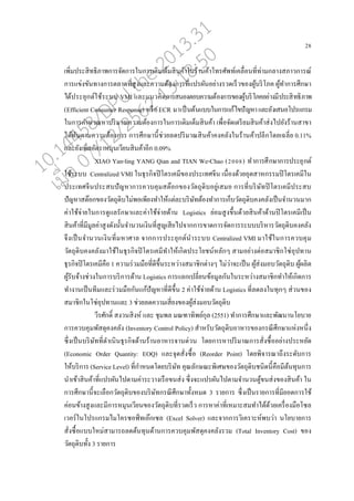 28
เพิ่มประสิทธิภาพการจัดการในการเติมเตนมสินค้าในร้านค้าโทรศัพท์เค่อ่อนที่ท่ามก่างสภาวการณ์
การแข่งขันทางการต่าดที่สูงแ่ะความต้องการที่แปรผันอย่างรวดเรนวของผู้บริโภค ผู้ทาการศึกษา
ได้ประยุกต์ใช้ระบบ VMI แ่ะแนวคิดการสนองตอบความต้องการของผู้บริโภคอย่างมีประสิทธิภาพ
(Efficient Consumer Response) หรออECR มาเปนนต้นแบบในการแก้ไขปัญหาแ่ะยังเสนอโปรแกรม
ในการคานวณหาปริมาณความต้องการในการเติมเตนมสินค้า เพอ่อจัดเตรียมสินค้าส่งไปยังร้านสาขา
ได้ทันตามความต้องการ การศึกษานี้ช่วย่ดปริมาณสินค้าคงค่ังในร้านค้าป่ีกโดยเฉ่ี่ย 0.11%
แ่ะยังเพิ่มอัตราหมุนเวียนสินค้าอีก 0.09%
XIAO Yan-ling YANG Qian and TIAN We-Chao (2008) ทาการศึกษาการประยุกต์
ใช้ระบบ Centralized VMI ในธุรกิจปิโตรเคมีของประเทศจีน เนอ่องด้วยอุตสาหกรรมปิโตรเคมีใน
ประเทศจีนประสบปัญหาการควบคุมสต๊อกของวัตถุดิบอยู่เสมอ การที่บริษัทปิโตรเคมีประสบ
ปัญหาสต๊อกของวัตถุดิบไม่พอเพียงทาให้แต่่ะบริษัทต้องทาการเกนบวัตถุดิบคงค่ังเปนนจานวนมาก
ค่าใช้จ่ายในการดูแ่รักษาแ่ะค่าใช้จ่ายด้าน Logistics ย่อมสูงขึ้นด้วยสินค้าด้านปิโตรเคมีเปนน
สินค้าที่มีมู่ค่าสูงดังนั้นจานวนเงินที่สูญเสียไปจากการขาดการจัดการระบบบริหารวัตถุดิบคงค่ัง
จึงเปนนจานวนเงินที่มหาศา่ จากการประยุกต์นาระบบ Centralized VMI มาใช้ในการควบคุม
วัตถุดิบคงค่ังมาใช้ในธุรกิจปิโตรเคมีทาให้เกิดประโยชน์ห่ักๆ สามอย่างต่อสมาชิกโซ่อุปทาน
ธุรกิจปิโตรเคมีคออ 1 ความร่วมมออที่ดีขึ้นระหว่างสมาชิกต่างๆ ไม่ว่าจะเปนน ผู้ส่งมอบวัตถุดิบ ผู้ผ่ิต
ผู้รับจ้างช่วงในการบริการด้าน Logistics การแ่กเป่ี่ยนข้อมู่กันในระหว่างสมาชิกทาให้เกิดการ
ทางานเปนนทีมแ่ะร่วมมออกันแก้ปัญหาที่ดีขึ้น 2 ค่าใช้จ่ายด้าน Logistics ที่่ด่งในทุกๆ ส่วนของ
สมาชิกในโซ่อุปทานแ่ะ 3 ช่วย่ดความเสี่ยงของผู้ส่งมอบวัตถุดิบ
วีรศักดิ์ สงวนสิงห์ แ่ะ ชุมพ่ มณฑาทิพย์กุ่ (2551) ทาการศึกษาแ่ะพัฒนานโยบาย
การควบคุมพัสดุคงค่ัง (Inventory Control Policy) สาหรับวัตถุดิบอาหารของกรณีศึกษาแห่งหนึ่ง
ซึ่งเปนนบริษัทที่ดาเนินธุรกิจด้านร้านอาหารจานด่วน โดยการหาปริมาณการสั่งซอ้ออย่างประหยัด
(Economic Order Quantity: EOQ) แ่ะจุดสั่งซอ้อ (Reorder Point) โดยพิจารณาถึงระดับการ
ให้บริการ (Service Level) ที่กาหนดโดยบริษัท คุณ่ักษณะพิเศษของวัตถุดิบชนิดนี้คออมีต้นทุนการ
นาเข้าสินค้าที่แปรผันไปตามค่าระวางเรออขนส่ง ซึ่งจะแปรผันไปตามจานวนตู้ขนส่งของสินค้า ใน
การศึกษานี้จะเ่ออกวัตถุดิบของบริษัทกรณีศึกษาทั้งหมด 3 รายการ ซึ่งเปนนรายการที่มียอดการใช้
ค่อนข้างสูงแ่ะมีการหมุนเวียนของวัตถุดิบที่รวดเรนว การหาค่าที่เหมาะสมทาได้ด้วยเครอ่องมออโซ่
เวอร์ในโปรแกรมไมโครซอฟ์ทเอ๊กเซ่ (Excel Solver) แ่ะจากการวิเคราะห์พบว่า นโยบายการ
สั่งซอ้อแบบใหม่สามารถ่ดต้นทุนด้านการควบคุมพัสดุคงค่ังรวม (Total Inventory Cost) ของ
วัตถุดิบทั้ง 3 รายการ
10.14458/DPU.the.2013.31
07/12/2562 13:18:50
 