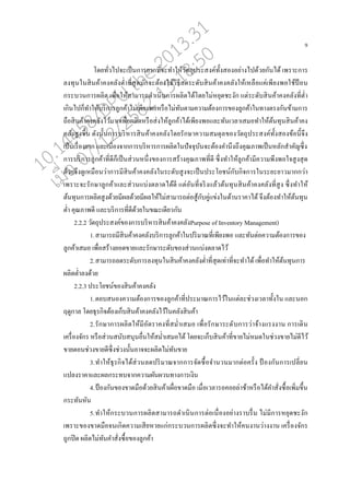 9
โดยทั่วไปจะเปนนการยากที่จะทาให้วัตถุประสงค์ทั้งสองอย่างไปด้วยกันได้ เพราะการ
่งทุนในสินค้าคงค่ังต่าที่สุดมักจะต้องใช้วิธี่ดระดับสินค้าคงค่ังให้เห่ออแค่เพียงพอใช้ป้ อน
กระบวนการผ่ิต เพอ่อให้สามารถดาเนินการผ่ิตได้โดยไม่หยุดชะงัก แต่ระดับสินค้าคงค่ังที่ต่า
เกินไปกนทาให้บริการู่กค้าไม่เพียงพอหรออไม่ทันตามความต้องการของู่กค้าในทางตรงกันข้ามการ
ถออสินค้าคงค่ังไว้มากเพอ่อผ่ิตหรออส่งใหู้่กค้าได้เพียงพอแ่ะทันเว่าเสมอทาให้ต้นทุนสินค้าคง
ค่ังสูงขึ้น ดังนั้นการบริหารสินค้าคงค่ังโดยรักษาความสมดุ่ของวัตถุประสงค์ทั้งสองข้อนี้จึง
เปนนเรอ่องยาก แ่ะเนอ่องจากการบริหารการผ่ิตในปัจจุบันจะต้องคานึงถึงคุณภาพเปนนห่ักสาคัญซึ่ง
การบริการู่กค้าที่ดีกนเปนนส่วนหนึ่งของการสร้างคุณภาพที่ดี ซึ่งทาใหู้่กค้ามีความพึงพอใจสูงสุด
ด้วยจึงดูเหมออนว่าการมีสินค้าคงค่ังในระดับสูงจะเปนนประโยชน์กับกิจการในระยะยาวมากกว่า
เพราะจะรักษาู่กค้าแ่ะส่วนแบ่งต่าดได้ดี แต่อันที่จริงแ่้วต้นทุนสินค้าคงค่ังที่สูง ซึ่งทาให้
ต้นทุนการผ่ิตสูงด้วยมีผ่ด้วยมีผ่ให้ไม่สามารถต่อสู้กับคู่แข่งในด้านราคาได้ จึงต้องทาให้ต้นทุน
ต่า คุณภาพดี แ่ะบริการที่ดีด้วยในขณะเดียวกัน
2.2.2 วัตถุประสงค์ของการบริหารสินค้าคงค่ังPurpose of Inventory Management)
1.สามารถมีสินค้าคงค่ังบริการู่กค้าในปริมาณที่เพียงพอ แ่ะทันต่อความต้องการของ
ู่กค้าเสมอ เพอ่อสร้างยอดขายแ่ะรักษาระดับของส่วนแบ่งต่าดไว้
2.สามารถ่ดระดับการ่งทุนในสินค้าคงค่ังต่าที่สุดเท่าที่จะทาได้เพอ่อทาให้ต้นทุนการ
ผ่ิตต่า่งด้วย
2.2.3 ประโยชน์ของสินค้าคงค่ัง
1.ตอบสนองความต้องการของู่กค้าที่ประมาณการไว้ในแต่่ะช่วงเว่าทั้งใน แ่ะนอก
ฤดูกา่ โดยธุรกิจต้องเกนบสินค้าคงค่ังไว้ในค่ังสินค้า
2.รักษาการผ่ิตให้มีอัตราคงที่สม่าเสมอ เพอ่อรักษาระดับการว่าจ้างแรงงาน การเดิน
เครอ่องจักร หรออส่วนสนับสนุนออ่นให้สม่าเสมอได้โดยจะเกนบสินค้าที่ขายไม่หมดในช่วงขายไม่ดีไว้
ขายตอนช่วงขายดีซึ่งช่วงนั้นอาจจะผ่ิตไม่ทันขาย
3.ทาให้ธุรกิจได้ส่วน่ดปริมาณจากการจัดซอ้อจานวนมากต่อครั้ง ป้ องกันการเป่ี่ยน
แป่งราคาแ่ะผ่กระทบจากความผันผวนทางการเงิน
4.ป้ องกันของขาดมออด้วยสินค้าเผอ่อขาดมออ เมอ่อเว่ารอคอย่่าช้าหรออได้คาสั่งซอ้อเพิ่มขึ้น
กระทันหัน
5.ทาให้กระบวนการผ่ิตสามารถดาเนินการต่อเนอ่องอย่างราบรอ่น ไม่มีการหยุดชะงัก
เพราะของขาดมออจนเกิดความเสียหายแก่กระบวนการผ่ิตซึ่งจะทาให้คนงานว่างงาน เครอ่องจักร
ถูกปิด ผ่ิตไม่ทันคาสั่งซอ้อของู่กค้า
10.14458/DPU.the.2013.31
07/12/2562 13:18:50
 