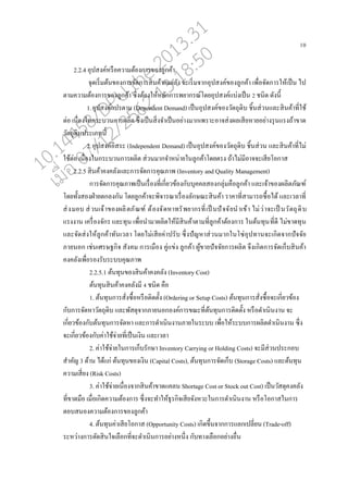 10
2.2.4 อุปสงค์หรออความต้องการของู่กค้า
จุดเริ่มต้นของการจัดการสินค้าคงค่ัง จะเริ่มจากอุปสงค์ของู่กค้า เพอ่อจัดการให้เปนน ไป
ตามความต้องการของู่กค้า ซึ่งต้องให้ห่ักการพยากรณ์โดยอุปสงค์แบ่งเปนน 2 ชนิด ดังนี้
1.อุปสงค์แปรตาม (Dependent Demand) เปนนอุปสงค์ของวัตถุดิบ ชิ้นส่วนแ่ะสินค้าที่ใช้
ต่อ เนอ่องในกระบวนการผ่ิต ซึ่งเปนนสิ่งจาเปนนอย่างมากเพราะอาจส่งผ่เสียหายอย่างรุนแรงถ้าขาด
วัตถุดิบประเภทนี้
2.อุปสงค์อิสระ (Independent Demand) เปนนอุปสงค์ของวัตถุดิบ ชิ้นส่วน แ่ะสินค้าที่ไม่
ใช้ต่อ เนอ่องในกระบวนการผ่ิต ส่วนมากจาหน่ายในู่กค้าโดยตรง ถ้าไม่มีอาจจะเสียโอกาส
2.2.5 สินค้าคงค่ังแ่ะการจัดการคุณภาพ (Inventory and Quality Management)
การจัดการคุณภาพเปนนเรอ่องที่เกี่ยวข้องกับบุคค่สองกุ่่มคออู่กค้า แ่ะเจ้าของผ่ิตภัณฑ์
โดยทั้งสองฝ่ายตก่งกัน โดยู่กค้าจะพิจารณาเรอ่อง่ักษณะสินค้า ราคาที่สามารถซอ้อได้ แ่ะเว่าที่
ส่งมอบ ส่วนเจ้าของผ่ิตภัณฑ์ ต้องจัดหาทรัพยากรที่เปน นปัจจัยนาเข้า ไม่ว่าจะเปน นวัตถุดิบ
แรงงาน เครอ่องจักร แ่ะทุน เพอ่อนามาผ่ิตให้มีสินค้าตามทีู่่กค้าต้องการ ในต้นทุนที่ดี ไม่ขาดทุน
แ่ะจัดส่งใหู้่กค้าทันเว่า โดยไม่เสียค่าปรับ ซึ่งปัญหาส่วนมากในโซ่อุปทานจะเกิดจากปัจจัย
ภายนอก เช่นเศรษฐกิจ สังคม การเมออง คู่แข่ง ู่กค้า ผู้ขายปัจจัยการผ่ิต จึงเกิดการจัดเกนบสินค้า
คงค่ังเพอ่อรองรับระบบคุณภาพ
2.2.5.1 ต้นทุนของสินค้าคงค่ัง (Inventory Cost)
ต้นทุนสินค้าคงค่ังมี 4 ชนิด คออ
1. ต้นทุนการสั่งซอ้อหรออติดตั้ง (Ordering or Setup Costs) ต้นทุนการสั่งซอ้อจะเกี่ยวข้อง
กับการจัดหาวัตถุดิบ แ่ะพัสดุจากภายนอกองค์การขณะที่ต้นทุนการติดตั้ง หรออดาเนินงาน จะ
เกี่ยวข้องกับต้นทุนการจัดหา แ่ะการดาเนินงานภายในระบบ เพอ่อให้ระบบการผ่ิตดาเนินงาน ซึ่ง
จะเกี่ยวข้องกับค่าใช้จ่ายที่เปนนเงิน แ่ะเว่า
2. ค่าใช้จ่ายในการเกนบรักษา Inventory Carrying or Holding Costs) จะมีส่วนประกอบ
สาคัญ 3 ด้าน ได้แก่ ต้นทุนของเงิน (Capital Costs), ต้นทุนการจัดเกนบ (Storage Costs) แ่ะต้นทุน
ความเสี่ยง (Risk Costs)
3. ค่าใช้จ่ายเนอ่องจากสินค้าขาดแค่น Shortage Cost or Stock out Cost) เปนนวัสดุคงค่ัง
ที่ขาดมออ เมอ่อเกิดความต้องการ ซึ่งจะทาให้ธุรกิจเสียจังหวะในการดาเนินงาน หรออโอกาสในการ
ตอบสนองความต้องการของู่กค้า
4. ต้นทุนค่าเสียโอกาส (Opportunity Costs) เกิดขึ้นจากการแ่กเป่ี่ยน (Trade-off)
ระหว่างการตัดสินใจเ่ออกที่จะดาเนินการอย่างหนึ่ง กับทางเ่ออกอย่างออ่น
10.14458/DPU.the.2013.31
07/12/2562 13:18:50
 