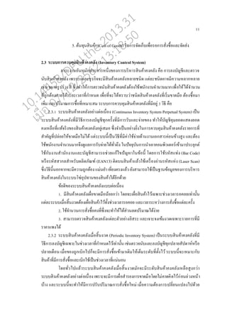 11
5. ต้นทุนสินค้า (Cost of Goods) ในการจัดเกนบเพอ่อรอการสั่งซอ้อแ่ะจัดส่ง
2.3 ระบบการควบคุมสินค้าคงคลัง (Inventory Control System)
ภาระงานอันหนักประการหนึ่งของการบริหารสินค้าคงค่ัง คออ การ่งบัญชีแ่ะตรวจ
นับสินค้าคงค่ัง เพราะแต่่ะธุรกิจจะมีสินค้าคงค่ังห่ายชนิด แต่่ะชนิดอาจมีความห่ากห่าย
เช่นขนาดรูปร่างสี ซึ่งทาให้การตรวจนับสินค้าคงค่ังต้องใช้พนักงานจานวนมากเพอ่อให้ได้จานวน
ที่ถูกต้องภายใต้ระยะเว่าที่กาหนด เพอ่อที่จะได้ทราบว่าชนิดสินค้าคงค่ังที่เริ่มขาดมออ ต้องซอ้อมา
เพิ่ม แ่ะปริมาณการซอ้อที่เหมาะสม ระบบการควบคุมสินค้าคงค่ังที่มีอยู่ 3 วิธี คออ
2.3.1 ระบบสินค้าคงค่ังอย่างต่อเนอ่อง (Continuous Inventory System Perpetual System) เปนน
ระบบสินค้าคงค่ังที่มีวิธีการ่งบัญชีทุกครั้งที่มีการรับแ่ะจ่ายของ ทาให้บัญชีคุมยอดแสดงยอด
คงเห่ออที่แท้จริงของสินค้าคงค่ังอยู่เสมอ ซึ่งจาเปนนอย่างยิ่งในการควบคุมสินค้าคงค่ังรายการที่
สาคัญที่ป่่อยให้ขาดมออไม่ได้ แต่ระบบนี้เปนนวิธีที่มีค่าใช้จ่ายด้านงานเอกสารค่อนข้างสูง แ่ะต้อง
ใช้พนักงานจานวนมากจึงดูแ่การรับจ่ายได้ทั่วถึง ในปัจจุบันการนาเอาคอมพิวเตอร์เข้ามาประยุกต์
ใช้กับงานสานักงานแ่ะบัญชีสามารถช่วยแก้ไขปัญหาในข้อนี้ โดยการใช้รหัสแท่ง (Bar Code)
หรออรหัสสาก่สาหรับผ่ิตภัณฑ์ (EAN13) ติดบนสินค้าแ่้วใช้เครอ่องอ่านรหัสแห่ง (Laser Scan)
ซึ่งวิธีนี้นอกจากจะมีความถูกต้อง แม่นยา เที่ยงตรงแ่้ว ยังสามารถใช้เปนนฐานข้อมู่ของการบริหาร
สินค้าคงค่ังในระบบโซ่อุปทานของสินค้าได้อีกด้วย
ข้อดีของระบบสินค้าคงค่ังแบบต่อเนอ่อง
1. มีสินค้าคงค่ังเผอ่อขาดมออน้อยกว่า โดยจะเผอ่อสินค้าไว้เฉพาะช่วงเว่ารอคอยเท่านั้น
แต่่ะระบบเมอ่อสิ้นงวดต้องเผอ่อสินค้าไว้ทั้งช่วงเว่ารอคอย แ่ะเว่าระหว่างการสั่งซอ้อแต่่ะครั้ง
2. ใช้จานวนการสั่งซอ้อคงที่ซึ่งจะทาให้ได้ส่วน่ดปริมาณได้ง่าย
3. สามารถตรวจสินค้าคงค่ังแต่่ะตัวอย่างอิสระ แ่ะเจาะจงเข้มงวดเฉพาะรายการที่มี
ราคาแพงได้
2.3.2 ระบบสินค้าคงค่ังเมอ่อสิ้นงวด (Periodic Inventory System) เปนนระบบสินค้าคงค่ังที่มี
วิธีการ่งบัญชีเฉพาะในช่วงเว่าที่กาหนดไว้เท่านั้น เช่นตรวจนับแ่ะ่งบัญชีทุกป่ายสัปดาห์หรออ
ป่ายเดออน เมอ่อของถูกเบิกไปกนจะมีการสั่งซอ้อเข้ามาเติมให้เตนมระดับที่ตั้งไว้ ระบบนี้จะเหมาะกับ
สินค้าที่มีการสั่งซอ้อแ่ะเบิกใช้เปนนช่วงเว่าที่แน่นอน
โดยทั่วไปแ่้วระบบสินค้าคงค่ังเมอ่อสิ้นงวดมักจะมีระดับสินค้าคงค่ังเห่ออสูงกว่า
ระบบสินค้าคงค่ังอย่างต่อเนอ่องเพราะจะมีการเผอ่อสารองการขาดมออโดยไม่คาดคิดไว้ก่อน่่วงหน้า
บ้าง แ่ะระบบนี้จะทาให้มีการปรับปริมาณการสั่งซอ้อใหม่ เมอ่อความต้องการเป่ี่ยนแป่งไปด้วย
10.14458/DPU.the.2013.31
07/12/2562 13:18:50
 