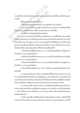 12
การเ่ออกใช้ระบบสินค้าคงค่ังแบบต่อเนอ่องแ่ะระบบสินค้าคงค่ังเมอ่อสิ้นงวดมีข้อดีของแต่่ะ
แบบดังนี้
ข้อดีของระบบสินค้าคงค่ังเมอ่อสิ้นงวด
1. ใช้เว่าน้อยกว่าแ่ะเสียค่าใช้จ่ายในการควบคุมน้อยกว่าระบบต่อเนอ่อง
2. เหมาะกับการสั่งซอ้อของจากผู้ขายรายเดียวกันห่ายๆชนิด เพราะจะได้่ดค่าใช้จ่าย
เกี่ยวกับเอกสาร ่ดค่าใช้จ่ายในการสั่งซอ้อ แ่ะสะดวกต่อการตรวจนับยิ่งขึ้น
3. ค่าใช้จ่ายในการเกนบข้อมู่สินค้าคงค่ังต่ากว่า
2.3.3 ระบบการจาแนกสินค้าคงค่ังเปนนหมวดเอบีซี (ABC) ระบบนี้เปนนวิธีการจาแนกสินค้า
คงค่ังออกเปนนแต่่ะประเภทโดยพิจารณาปริมาณแ่ะมู่ค่าของสินค้าคงค่ังแต่่ะรายการเปนน
เกณฑ์ เพอ่อ่ดภาระในการดูแ่ ตรวจนับ แ่ะควบคุมสินค้าคงค่ังที่มีอยู่มากมาย ซึ่งถ้าควบคุม
ทุกรายการอย่างเข้มงวดเท่าเทียมกัน จะเสียเว่าแ่ะค่าใช้จ่ายมากเกินความจาเปนน เพราะในบรรดา
สินค้าคงค่ังทั้งห่ายของแต่่ะธุรกิจจะมักเปนนไปตามเกณฑ์ดังต่อไปนี้
A เปนนสินค้าคงค่ังที่มีปริมาณน้อย (5-15% ของสินค้าคงค่ังทั้งหมด) แต่มีมู่ค่ารวม
ค่อนข้างสูง (70-80% ของมู่ค่าทั้งหมด)
B เปนนสินค้าคงค่ังที่มีปริมาณปานก่าง (30% ของสินค้าคงค่ังทั้งหมด) แ่ะมีมู่ค่า
รวมปานก่าง (15% ของมู่ค่าทั้งหมด)
C เปนนสินค้าคงค่ังที่มีปริมาณมาก (50-60% ของสินค้าคงค่ังทั้งหมด) แต่มีมู่ค่ารวม
ค่อนข้างต่า (5-10% ของมู่ค่าทั้งหมด)
การจาแนกสินค้าคงค่ังเปนนหมวด ABC จะทาให้การควบคุมสินค้าคงค่ังแตกต่างกัน
ดังต่อไปนี้
A: ควบคุมอย่างเข้มงวดมาก ด้วยการ่งบัญชีทุกครั้งที่มีการรับจ่าย แ่ะมีการตรวจนับ
จานวนจริงเพอ่อเปรียบเทียบกับจานวนในบัญชีอยู่บ่อยๆ (เช่น ทุกสัปดาห์) การควบคุมจึงควรใช้
ระบบสินค้าคงค่ังอย่างต่อเนอ่องแ่ะต้องเกนบของไว้ในที่ป่อดภัย ในด้านการจัดซอ้อกนควรหาผู้ขาย
ไว้ห่ายรายเพอ่อ่ดความเสี่ยงจากการขาดแค่นสินค้าแ่ะสามารถเจรจาต่อรองราคาได้
B: ควบคุมอย่างเข้มงวดปานก่าง ด้วยการ่งบัญชีคุมยอดบันทึกเสมอเช่นเดียวกับ A
ควรมีการเบิกจ่ายอย่างเปนนระบบเพอ่อป้ องกันการสูญหาย การตรวจนับจานวนจริงกนทาเช่นเดียวกับ
A แต่ความถี่น้อยกว่า (เช่น ทุกสิ้นเดออน) แ่ะการควบคุม B จึงควรใช้ระบบสินค้าคงค่ังอย่าง
ต่อเนอ่องเช่นเดียวกับ A
C: ไม่มีการจดบันทึกหรออมีกนเพียงเ่นกน้อย สินค้าคงค่ังประเภทนี้จะวางให้หยิบใช้ได้
ตามสะดวกเนอ่องจากเปนนของราคาถูกแ่ะปริมาณมาก ถ้าทาการควบคุมอย่างเข้มงวด จะทาให้มี
10.14458/DPU.the.2013.31
07/12/2562 13:18:50
 