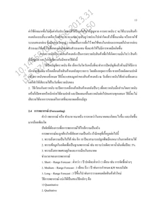 13
ค่าใช้จ่ายมากซึ่งไม่คุ้มค่ากับประโยชน์ที่ได้ป้ องกันไม่ให้สูญหาย การตรวจนับ C จะใช้ระบบสินค้า
คงค่ังแบบสิ้นงวดคออเว้นสักระยะจะมาตรวจนับดูว่าพร่องไปเท่าใดแ่้วกนซอ้อมาเติม หรอออาจใช้
ระบบสองก่่อง ซึ่งมีก่่องวัสดุอยู่ 2 ก่่องเปนนการเผอ่อไว้พอใช้ของในก่่องแรกหมดกนนาเอาก่่อง
สารองมาใช้แ่้วรีบซอ้อของเติมใส่ก่่องสารองแทน ซึ่งจะทาให้ไม่มีการขาดมออเกิดขึ้น
การตรวจนับจานวนสินค้าคงค่ัง เปนนการตรวจนับสินค้าเพอ่อให้เกิดความมั่นใจว่า สินค้า
ที่มีอยู่จริง แ่ะในบัญชีตรงกันมีห่ายวิธีดังนี้
1. วิธีปิดบัญชีตรวจนับ คออ เ่ออกวันใดวันหนึ่งที่จะทาการปิดบัญชีแ่้วห้ามมิให้มีการ
เบิกจ่ายเพิ่มเติม หรออเค่อ่อนย้ายสินค้าคงค่ังทุกรายการ โดยต้องหยุดการซอ้อ-ขายหรออผ่ิตตามปกติ
แ่้วตรวจนับของทั้งหมด วิธีนี้จะแสดงมู่ค่าของสินค้าคงค่ัง ณ วันที่ตรวจนับได้อย่างเที่ยงตรง
แต่กนทาให้เสียรายได้ในวันที่ตรวจนับของ
2. วิธีเวียนกันตรวจนับ จะปิดการเค่อ่อนย้ายสินค้าคงค่ังเปนนๆ เพอ่อตรวจนับเมอ่อส่วนใดตรวจนับ
เสรนจกนเปิดขายหรออเบิกจ่ายได้ตามปกติ แ่ะปิดแผนกออ่นตรวจนับต่อไปจนครบทุกแผนก วิธีนี้จะไม่
เสียรายได้จากการขายแต่โอกาสที่จะค่าดเค่อ่อนมีสูง
2.4 การพยากรณ์ (Forecasting)
คาว่า พยากรณ์ หรออ ทานาย หมายถึง การคาดว่าในอนาคตจะเกิดอะไรขึ้น แ่ะเกิดขึ้น
มากน้อยเพียงใด
ปัจจัยที่ต้องการเพอ่อการพยากรณ์ให้ใก่้ความเปนนจริง
การพยากรณ์จะถูกต้องใก่้เคียงความเปนนจริง ถ้ามีเหตุที่เกอ้อกู่ต่อไปนี้
1. ทราบถึงความเปนนไปได้ เช่น อีก 10 ปีจะสามารถปู่กพอชเมอองหนาวในภาคอีสานได้
2. ทราบข้อมู่ในอดีตเพอ่อเปนนฐานพยากรณ์ เช่น ทราบว่าอดีตราคาน้ามันเพิ่มปี่ะ 5%
3. ทราบถึงสภาพเศรษฐกิจแ่ะการเมอองในอนาคต
ช่วงเว่าของการพยากรณ์
1. Short – Range Forecast : ต่ากว่า 1 ปี ปกติจะต่ากว่า 3 เดออน เช่น การจัดซอ้อต่างๆ
2. Medium – Range Forecast : 3 เดออน ถึง 1 ปี เช่นการกาหนด KPI ของบริษัท
3. Long – Range Forecast : 3 ปีขึ้นไป เช่นการวางแผนผ่ิตสินค้าตัวใหม่
วิธีการพยากรณ์ แบ่งได้เปนนสองวิธีห่ักๆ คออ
1) Quantitative
2. Qualitative
10.14458/DPU.the.2013.31
07/12/2562 13:18:50
 