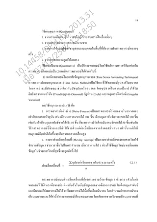 14
วิธีตามคุณภาพ (Qualitative)
1. จากความเหนนของผู้บริหารหรออผู้มีประสบการณ์ในเรอ่องนั้นๆ
2. จากการประมาณการของพนักงานขาย
3. จากการใช้กุ่่มผู้เชี่ยวชาญสอบถามบุคค่ในพอ้นที่ที่ต้องการทาการพยากรณ์ห่ายๆ
ครั้ง
4. จากการสอบถามู่กค้าโดยตรง
วิธีตามปริมาณ (Quantitative) เปนนวิธีการพยากรณ์โดยใช้ห่ักการทางสถิติมาช่วยใน
การพยากรณ์โดยแบ่งเปนน 2 เทคนิคการพยากรณ์ได้ดังต่อไปนี้
1) เทคนิคพยากรณ์โดยอาศัยข้อมู่อนุกรมเว่า (Time Series Forecasting Techniques)
การพยากรณ์แบบอนุกรมเว่า (Time Series Method) เปนนวิธีการที่ใช้พยากรณ์อุปสงค์ในอนาคต
โดยคาดว่าจะมี่ักษณะเช่นเดียวกับปัจจุบันหรอออนาคต โดยอุปสงค์ในความเปนนจริงได้รับ
อิทธิพ่จากแนวโน้ม (Trend) ฤดูกา่ (Seasonal) วัฎจักร (Cycle) แ่ะเหตุการณ์ผิดปกติ (Irregular
Variation)
การใช้อนุกรมเว่ามี 3 วิธี คออ
1. การพยากรณ์อย่างง่าย (Naive Forecast) เปนนการพยากรณ์ว่ายอดขายในอนาคตจะ
เท่ากับยอดขายปัจจุบัน เช่น เดออนมกราคมขายได้ 100 ชิ้น เดออนกุมภาพันธ์ควรจะขายได้ 100 ชิ้น
เช่นกัน ถ้าเดออนกุมภาพันธ์ขายได้จริง 50 ชิ้น กนจะพยากรณ์ว่าเดออนมีนาคมว่าขายได้ 50 ชิ้นเช่นกัน
วิธีการพยากรณ์นี้ง่ายแ่ะมีค่าใช้จ่ายต่า แต่ต่อเมอ่อมียอดขายส่งผ่สม่าเสมอ เท่านั้น แต่ถ้ามี
เหตุการณ์ผิดปกติเกิดขึ้นจะเกิดความค่าดเค่อ่อนสูง
2. การหาค่าเฉ่ี่ยเค่อ่อนที่ (Moving Average) เปนนการหาค่าเฉ่ี่ยของยอดขายโดยใช้
จานวนข้อมู่ 3 ช่วงเว่าขึ้นไปในการคานวณ เมอ่อเว่าผ่านไป 1 ช่วงกนใช้ข้อมู่ใหม่มาเฉ่ี่ยแทน
ข้อมู่ในช่วงเว่าไก่ที่สุดซึ่งจะถูกตัดทิ้งไป
 อุปสงค์หรออยอดขายในช่วงเว่า n ครั้ง ( 2.1 )
n
การพยากรณ์แบบค่าเฉ่ี่ยเค่อ่อนที่ต้องการอย่างน้อย ข้อมู่ 3 ช่วงเว่า ดังนั้นค่า
พยากรณ์ที่ได้ค่าแรกคออของช่วงที่ 4 เช่นถ้าเริ่มเกนบข้อมู่ยอดขายเดออนมกราคม ในเดออนกุมภาพันธ์
แ่ะมีนาคม กนยังพยากรณ์ไม่ได้จะเริ่มพยากรณ์ได้เมอ่อสิ้นเดออนมีนาคม โดยคานวณค่าพยากรณ์ของ
เดออนเมษายนแ่ะใช้ค่านี้ทาการพยากรณ์เดออนพฤษภาคม โดยตัดยอดขายจริงของเดออนมกราคมที่
ค่าเฉ่ี่ยเค่อ่อนที่ =
10.14458/DPU.the.2013.31
07/12/2562 13:18:50
 