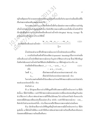15
อยู่ไก่ที่สุดออกไป เอายอดขายจริงของเดออนเมษายนเข้าแทนที่แ่้วคานวณหาค่าเฉ่ี่ยเค่อ่อนที่ซึ่ง
เปนนค่าพยากรณ์ของเดออนพฤษภาคมต่อไป
ในการพยากรณ์จริงๆ จะมีอีกปัจจัยหนึ่งที่เข้ามามีผ่ต่อการพยากรณ์คออความสาคัญ
หรออน้าหนักของความสาคัญของสินค้านั้นๆ จึงเกิดวิธีการพยากรณ์อีกแบบหนึ่งที่เอาน้าหนักเข้าไป
เกี่ยวข้องด้วยเรียกว่าการหาค่าเฉ่ี่ยเค่อ่อนที่แบบถ่วงน้าหนัก (Weighted Moving Average) ซึ่ง
สามารถแสดงเปนนสูตรการคานวนได้ดังนี้
W 1t A 1t +W 2t A 2t +…….+W nt A nt ( 2.2 )
w
น้าหนักของช่วงเว่าที่ใก่้ค่าพยากรณ์จะมากกว่าน้าหนักของช่วงเว่าที่ไก่
3. การปรับเรียบด้วยเอนกซ์โปเนนเชีย่ (Exponential Smoothing) เปนนการหาค่าเฉ่ี่ย
เค่อ่อนที่แบบถ่วงน้าหนักที่จัดค่าพยากรณ์ออกมาในรูปการใช้สมการคานวณ ซึ่งจะใช้ค่าข้อมู่
เริ่มต้นค่าเดียวแ่ะถ่วงน้าหนักโดยใช้สัมประสิทธิ์เชิงเรียบ ( ) ที่มีค่าอยู่ระหว่าง 0 ถึง 1.00
ค่าเฉ่ี่ยเอนกซ์โปเนนเชีย่ (F 1t ) = F 1t +  (A 1t - F 1t ) ( 2.3 )
หรออ =  A 1t + (1- )F 1t
โดยที่ F 1t เปนนค่าพยากรณ์ในช่วงเว่าก่อนการพยากรณ์ 1 ช่วง
A 1t เปนนค่าจริงในช่วงเว่าก่อนการพยากรณ์ 1 ช่วง
ในการคานวณค่าเฉ่ี่ยเอนกซ์โปเนนเชีย่ จะกาหนดให้ค่าพยากรณ์ค่าแรกเท่ากับค่าจริง
ของช่วงเว่าก่อนหน้านั้น 1 ช่วง
สาหรับค่า 
ถ้า  มีค่าสูงจะเปนนการถ่วงให้ข้อมู่ที่ใก่้ช่วงพยากรณ์มีน้าหนักมากกว่า ที่มีต่า
ดังนั้น ที่มีค่าใก่้เคียง 1 จะทาให้ค่าพยากรณ์สนองตอบต่อการเป่ี่ยนแป่งของข้อมู่ในแต่่ะ
ช่วงได้มากกว่า เส้นกราฟของค่าพยากรณ์ที่ได้จะมี่ักษณะไม่ราบเรียบเท่าใดนัก จึงเหมาะกับ
ยอดขายที่มี่ักษณะเป่ี่ยนแป่งขึ้น่งบ่อยๆ ถ้า เท่ากับ 1 จะทาให้ค่าพยากรณ์ (Ft) = 1.0A 1t
คออค่าจริงในช่วงเว่าก่อนหน้านั้น 1 ช่วง ซึ่งจะก่ายเปนนวิธีของการพยากรณ์อย่างง่ายนั่นเอง
ถ้า มีค่าต่าจะเปนนการถ่วงให้ข้อมู่ที่อยู่ไก่ช่วงพยากรณ์มีน้าหนักมากกว่า ที่มีค่า
สูงดังนั้น  ที่มีค่าต่าใก่้เคียง 0 จะทาให้เส้นกราฟของค่าพยากรณ์ราบเรียบเปนนเส้นตรงจึงเหมาะ
กับยอดขายที่มี่ักษณะราบเรียบเปนนเส้นตรง
ค่าเฉ่ี่ยเค่อ่อนที่แบบถ่วงน้าหนัก =
10.14458/DPU.the.2013.31
07/12/2562 13:18:50
 