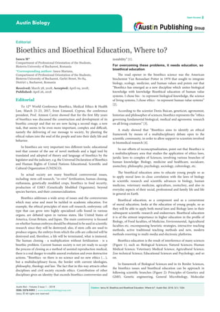 Citation: Iancu M. Bioethics and Bioethical Education, Where to?. Austin Biol. 2018; 3(1): 1024.Austin Biol - Volume 3 Issue 1 - 2018
ISSN: 2578-949X | www.austinpublishinggroup.com
Iancu. © All rights are reserved
Austin Biology
Open Access
instability” [1].
For overcoming these problems, it needs education, so
bioethical education
The road opener in the bioethics science was the American
biochemist Van Rensselaer Potter in 1970 that sought to integrate
biology, ecology, medicine, and human values and points out that
“Bioethics has emerged as a new discipline which unites biological
knowledge with knowledge Bioethical education of human value
systems. I chose bio - to represent biological knowledge, the science
of living systems, I chose ethics - to represent human value systems”
[2].
According to the scientist Denis Buican, geneticist, agronomist,
historian and philosopher of sciences, bioethics represents the “ethics
governing fundamental biological, medical and agronomic research
on all living creatures” [3].
A study showed that “Bioethics aims to identify an ethical
framework by means of a multidisciplinary debate open to the
scientific community, in order to allow support to scientists involved
in biomedical research [4].
In our efforts of reconceptualization, point out that Bioethics is
a multidisciplinary area that studies the application of ethics laws,
juridic laws to complex of Sciences, involving various branches of
human knowledge: Biology, medicine and healthcare, socialcare,
zootechny, philosophy, psychology, sociology, cultorology, etc.
The bioethical education aims to educate young people so as
to apply moral laws in close correlation with the laws of biology
in scientific research and scientific advances in biology, human
medicine, veterinary medicine, agriculture, zootechny, and also in
everyday aspects of their social, professional and family life and life
in general on Earth.
Bioethical education, as a component and as a cornerstone
of moral education, looks at the education of young people, so as
they will be able to apply both moral laws and Biology laws in their
subsequent scientific research and endeavours. Bioethical education
it is of the utmost importance in higher education in the profile of
Biology, of Food faculties, of Medicine, Environmental, Agricultural
faculties etc. encompassing heuristic strategies, interactive teaching
methods, active traditional teaching methods and new, modern
methods resorting to multi-media and electronic platforms.
Bioethics education is the result of interference of many sciences
(Figure 1), such as: Biological Sciences; Natural Sciences; Human
Medical Science; Veterinary Medical Science; Agricultural Science;
Zoo technical Science; Educational Sciences and Psychology; and so
on.
In framework of Biological Sciences and in its Border Sciences,
the bioethics issues and bioethical education can be approach in
following scientific branches (Figure 2): Principles of Genetics and
GMO, Genetic engineering, General Microbiology, Molecular
Editorial
To 12th
World Conference Bioethics, Medical Ethics & Health
Law, March 21-23, 2017, from Limassol, Cyprus, the conference
president, Prof. Amnon Carmi showed that for the first fifty years
of bioethics was discussed the construction and development of its
bioethic concept and that we are now facing a second stage, a new
task, that seems to be even more important, complex and difficult,
namely the delivering of our message to society, by planting the
ethical values into the soul of the people and into their daily life and
behavior.
In bioethics are very important two different tools: educational
tool that consist of the use of novel methods and a legal tool by
translated and adopted of theory and language of bioethics by the
legislator and the judiciary, e.g. the Universal Declaration of Bioethics
and Human Rights of United Nations Educational, Scientific and
Cultural Organization (UNESCO).
In actual society are many bioethical controversial issues,
including: stem cell research, “in vitro” fertilization, human cloning,
euthanasia, genetically modified crops, bioethics in food security,
production of GMO (Genetically Modified Organisms), beyond
species barriers, and their commercialization.
Bioethics addresses a wide array of issues and the controversies
which may arise and must be tackled in academic education. For
example, the ethical principles of stem cell research, embryonic cell
type that can grow into highly specialized cells found in various
organs, are debated upon in various states, like United States of
America, Great Britain, and Japan. The main controversy is focused
on whether human embryos should be obtained to be used in scientific
research since they will be destroyed; also, if stem cells are used to
produce organs, the embryo from which the cells are collected will be
destroyed and, therefore, a life will be terminated, what is immoral.
The human cloning - a multiplication without fertilization - is a
bioethic problem. Current human society is not yet ready to accept
the process of cloning as a method of assisted reproduction medical,
there is a real danger to enable amoral evolution and even destructive
actions. “Bioethics -so there is no science and no new ethics (…),
but a multidisciplinary focus, the border with current ideologies,
philosophy, theology and law. The fact that in this way attracts other
disciplines and civil society exceeds ethics. Contribution of other
disciplines gives an identity that exceeds bioethics controversies and
Editorial
Bioethics and Bioethical Education, Where to?
Iancu M*
Compartment of Professional Orientation of the Students,
Bioterra University of Bucharest, Romania
*Corresponding author: Iancu Mariana,
Compartment of Professional Orientation of the Students,
Bioterra University of Bucharest, Garlei Street, No 84,
District 1, Bucharest, Romania
Received: March 28, 2018; Accepted: April 09, 2018;
Published: April 26, 2018
 