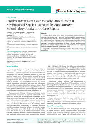 Citation: D’Aleo F, Di Bonaventura G, Bonanno R, Pompilio A, Zummo S, Geminiani C, et al. Sudden Infant
Death due to Early-Onset Group B Streptococcal Sepsis Diagnosed by Post-mortem Microbiology Analysis - A
Case Report. Austin Clin Microbiol. 2017; 2(1): 1008.
Austin Clin Microbiol - Volume 2 Issue 1 - 2017
Submit your Manuscript | www.austinpublishinggroup.com
D’Aleo et al. © All rights are reserved
Austin Clinical Microbiology
Open Access
Abstract
Sudden infants’ death is one of the most important matters in forensic
medicine. The ability to pose a differential diagnosis between internal/infection
and external/violent death is of paramount importance. Here, we report a case
of a sudden death of an infant due to early-onset Group B Streptococcal (GBS)
sepsis diagnosed by post-mortem microbiology analysis, since the mother was
negative at vaginorectal GBS screening by culture. This case report highlights
the importance of rapid and accurate nucleic acid amplification tests to detect
GBS carriage status, especially in the delivery room.
Keywords: Post-mortem microbiology; Sudden infant death; Group B
streptococci
[10,11]. EOD and LOD - besides their differences in their clinical
presentation, mortality, and morbidity - also differ in epidemiological
characteristics and proportion of GBS serotypes causing invasive
infection [5]. They are generally associated with specific serotypes,
mostly of serotypes III, Ia, V, Ib and II, accounting for approximately
95% of invasive disease (in decreasing frequency) [12], and clones,
the most virulent being those belonging to clonal complexes CC17
and CC19, as defined by multi locus sequence typing [13].
Appropriate prenatal screening and administration of
Intrapartum Antibiotic Prophylaxis (IAP) to mothers at risk of
delivering GBS-infected infants has been found to reduce neonatal
morbidity and mortality associated with EOD, while no effects have
been reported on LOD [14,15]. Since the early 1990s, when IAP was
implemented, the incidence of EOD has declined by approximately
80% [16], and EOD currently has slightly lower incidence rates than
LOD [5]. Moreover, geographical variation in EOD incidence has
been reported [17].
Sudden infant/neonate death is an important field in forensic
microbiology [18]. Here, we report a case of a sudden death of an
infant due to early-onset GBS sepsis with a negative vaginorectal at
the mother, diagnosed by post-mortem microbiology analysis.
Case Presentation
A term female newborn (39 weeks, 3.050g weight) was born
by vaginal birth by a healthy 25-year-old mother. No problems
occurred during the delivery. Apgar scores were 10 at 1, 5 and 10
minutes after the birth. Vaginal and rectal swab cultures of the
Introduction
Streptococcus agalactiae or Group B Streptococcus (GBS) is
a beta-hemolytic, catalase negative aerobe/anaerobe-facultative
organism [1], a common commensal of the gastrointestinal and/or
genitourinary tract in 10-30% of pregnant women [1,2]. GBS is also
capable of causing severe infections, such as neonatal bacteremia,
pneumonia, and meningitis [3], and severe invasive infections both
in pregnant women and in non-pregnant adults associated with
significant mortality [1,4]. Neonatal GBS infections may present
as either fulminating septicemia or with subtle and non-specific
early signs that overlap with those of non-infectious diseases. If not
promptly treated with targeted antibiotic therapy, GBS infection may
lead to rapid clinical deterioration represented by septic shock, multi-
organ failure and disseminated intravascular coagulopathy [5].
The transmission of Group B Streptococcus between mother
and her newborn is considered an important risk factor that could
significantly increase the probability of the development of GBS
disease [6,7]. Invasive neonatal GBS infections have been categorized
in two different diseases, following the definition by CDC (http://
www.cdc.gov/groupbstrep/about/newborns-pregnant.html), namely
Early Onset Disease (EOD) and Late Onset Disease (LOD). EOD is
usually related to vaginal colonization of the mother and consequent
vertical transmission during the delivery; it generally appears
within 24 hours and occurs within the first week of life [8,9]. LOD
occurs after the first week of life and within the first three months
of life and it is usually secondary to horizontal transmission coming
from nosocomial sources, such as the mother or other neonates
Case Report
Sudden Infant Death due to Early-Onset Group B
Streptococcal Sepsis Diagnosed by Post-mortem
Microbiology Analysis - A Case Report
D’Aleo F1
*, Di Bonaventura G2
*, Bonanno R1
,
Pompilio A2
, Zummo S3
, Geminiani C2
and
Gherardi G4
1
Department of Clinical and Experimental Medicine,
University of Messina, Italy
2
Department of Medical, Oral, and Biotechnological
Sciences, “G. d’Annunzio” University of Chieti-Pescara,
Italy
3
Department of Human Pathology, University of Messina,
Italy
4
Department of Medicine, Campus Biomedico University,
Italy
*Corresponding author: Giovanni Di Bonaventura,
Department of Medical, Oral, and Biotechnological
Sciences, and Center of Excellence on Aging and
Translational Medicine (CeSI-MeT), “G. d’Annunzio”
University of Chieti-Pescara, via deiVestini 31, 66100
Chieti (CH), Italy
Received: April 25, 2017; Accepted: May 17, 2017;
Published: May 24, 2017
 