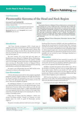 Citation: Goswami M and Tankshali RB. Pleomorphic Sarcoma of the Head and Neck Region. Austin Head Neck
Oncol. 2017; 1(1): 1001.
Austin Head Neck Oncol - Volume 1 Issue 1 - 2017
Submit your Manuscript | www.austinpublishinggroup.com
Goswami et al. © All rights are reserved
Austin Head & Neck Oncology
Open Access
Abstract
Pleomorphic Sarcoma or Malignant Fibrous Histiocytoma is commonest soft
tissue sarcoma but is rare in Head and neck. Commonest site in Head and
neck being Nasal cavity and para nasal sinuses. It is more common in male.
Tumor is diagnosed histologically consisting of both histiocytes and fibroblast
cells. Pleomorphic Sarcoma is classified into primary and secondary types
with mean age of presentation between 6th
and 7th
decade. The treatment of
choice for this tumor is surgery with clear margins and adjuvant Radiotherapy.
Prognosis remains poor even after surgery with local and distant metastasis
seen commonly.
Keywords: Malignant Fibrous Histiocytoma; Pleomorphic Sarcoma; Head
and Neck region
Omohyoid Neck Dissection (SOHND) with distal mandibulectomy
along with the reconstruction by Pectoralis Major Myo- Cutaneous
and Delto-Pectoral flap. The post operative histology report revealed
a 14 x 13 x 10 cm tumor, with infiltration of the overlying skin (Figure
3). All the surgical margins were >2cm away and free from the tumor;
Total 14 lymph nodes were dissected out and all were free of tumor;
mandible was not involved by tumor. Histological identified as a
Pleomorphic sarcoma.
Discussion
Head and neck MFH/PS has been reported to account for only
3-10% of all the MFH found in various parts of the body. In a series
of 1215 STS, 128 (10.5%) were classified as MFH/PS of which only 9
cases (7%) were reported in the head and neck region [7].
PS/MFH is classified into primary and secondary types. 70% of
the PS/MFH is of primary type that occurs in younger patients and
the secondary tumors, which are seen mostly in 6th
and 7th
decade
of life. The secondary tumors seem to be more aggressive than the
primary ones. They are secondary to underlying conditions like Paget
Disease, Fibrous dysplasia or prior radiation [8].
MFH was first described as a new malignant tumor by O’Brien
and Stoutl in early 1960s. The detailed histopahtological features of
MFH were described by Kempson and Kyriakos [9].
In the head and neck region, MFH has been reported to involve
Introduction
Soft Tissue Sarcoma encompasses (STS) a broad array of
malignant tumors that are derived from cells of mesenchymal origin
at any anatomical site [1]. The originating tissue is diverse that
includes bones, cartilage, muscular, fibrous, vascular, fatty and neural
tissue [2]. Of all the soft tissue sarcomas only 5-20% occurs in the
head and neck region [3].
The most common STS of the head and neck region are
Rhabdomyosarcoma followed by Malignant fibrous Histiocytoma,
Fibrosarcoma and Neuro-fibrosarcoma [4]. The incidence of MFH
seems to be the highest among various types of adult malignant soft
tissue sarcomas [5]. Pleomorphic Sarcoma or Malignant Fibrous
Histiocytoma (MFH) is a rare primitive mesenchymal tumor showing
both fibroblastic and histiocytic differentiation [6].
We report a case of Pleomorphic Sarcoma/ MFH and the review
of literature in relation to Pleomorphic Sarcoma.
Case Presentation
A 40 year old male presented with the chief complaint of gradually
progressive, painless, irregular swelling over the right side of the face
for the past 6 months. On examination it was a 10 x 8 x 8 cm large
firm mass of the right parotid region with no evidence of intra oral
lesion. There were no palpable neck glands.
On radiological evaluation, CT scan revealed a 98 x 113x 106
mm enhancing soft tissue lesion over the right parotid region. Lesion
showed area of necrosis within. Lesion reaches up to the skin and
involves the masseter muscle (Figure 1). Right submandibular gland
is not seen separately from the lesion. Presence of few lymph nodes
at level IA, II, III with the largest at IA measuring 20 x17 mm. No
evidence of mandible erosion.
X-Ray chest, CT Thorax and USG (Abdomen + Pelvis) were
normal. Core biopsy revealed – Desmin +ve, Vimentin +ve, Actin
(nuclear stain) +ve, S-100 +ve, grade III Pleomorphic sarcoma
(Figure 2).
The patient eventually underwent wide-local excision with Supra
Case Presentation
Pleomorphic Sarcoma of the Head and Neck Region
Goswami M* and Tankshali RB
Gujarat Cancer Research and Institute, Civil Hospital
Campus, Gujarat, India
*Corresponding author: Goswami M, Gujarat Cancer
Research and Institute, Civil Hospital Campus, India
Received: March 31, 2017; Accepted: July 11, 2017;
Published: July 18, 2017
Figure 1:
 